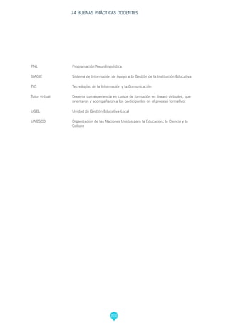 210
74 BUENAS PRÁCTICAS DOCENTES
PNL			Programación Neurolinguística
SIAGIE 			 Sistema de Información de Apoyo a la Gestión de la Institución Educativa
TIC			 Tecnologías de la Información y la Comunicación
Tutor virtual		 Docente con experiencia en cursos de formación en línea o virtuales, que 			
			 orientaron y acompañaron a los participantes en el proceso formativo.
UGEL 			 Unidad de Gestión Educativa Local
UNESCO 		 Organización de las Naciones Unidas para la Educación, la Ciencia y la 			
			Cultura
 