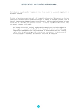 23
EXPERIENCIAS CON TECNOLOGÍA EN AULAS PERUANAS
las instituciones educativas están incorporando en sus planes anuales los procesos de capacitación de
Fundación Telefónica.
Sin duda, un aporte clave del proyecto reside en la incorporación del uso de las TIC por parte de los docentes,
para la mejora de sus procesos de capacitación profesional. Sin embargo, es importante considerar que no es
suficiente el uso de la tecnología y el acceso a internet. Se requiere de un buen diseño del proceso formativo,
en este caso, del curso virtual, para generar la innovación a través de los proyectos de sistematización, como
nos recuerda al respecto Pedró (2015):
Muchas aplicaciones de la tecnología pueden contribuir a enriquecer los diseños pedagógicos
como ningún otro recurso lo haría. Pero la simple adquisición de computadores y tabletas, y
disponer de una banda ancha para el acceso a internet, no será nunca suficiente para conseguir
replicar estos ejemplos en un gran número de centros o de aulas, ni tampoco conducirá
automáticamente a la emergencia de más diseños innovadores de aprendizaje.
 