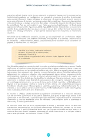 27
EXPERIENCIAS CON TECNOLOGÍA EN AULAS PERUANAS
que se han aplicado durante mucho tiempo. Justamente en este punto fracasan muchos procesos que han
tenido inicios innovadores. Las investigaciones han mostrado la importancia de un clima de confianza y
apoyo que permita asumir riesgos, sobrepasar la autocensura a la experimentación y asumir los errores
como parte del proceso de cambio y fuente de aprendizaje. La innovación para florecer necesita una actitud
crítica constructiva y un dialogo permanente. Con debate e intercambio de punto de vista se enriquece
las posibilidades. Para que las innovaciones sean viables y duraderas, la participación y el debate social
aparecen como fundamentales (Aguerrondo, 1992; Vega, 1994). Además, el docente tiene un conocimiento
estrecho de sus estudiantes, tiene sus observaciones en los cual debe confiar. Compartir su experiencia
con los otros actores y confrontarse a la teoría permite responder de manera más precisa al mejoramiento
educativo.
Por el lado de las instituciones educativas, aquellas que se comprometen con una formación integral
tienen en las innovaciones una poderosa herramienta para responder a los sentidos y necesidades de
los estudiantes. La Red Innovemos (UNESCO, 2010) señala que una escuela en la cual los cambios son
posibles, se reconoce como una institución:
•	 que tiene, en sí misma, una cultura innovadora;
•	 se orienta al aprendizaje de los estudiantes;
•	 tiene proyección social; y
•	 brinda apoyo y acompañamiento a los esfuerzos de los docentes, a través
de los directores.
Una última idea relevante es comprender que la innovación no es tanto un resultado, sino un proceso. Por ello,
se afirma que se trata de un proceso siempre inconcluso que debe someterse a revisión constante. Una vez que
se termina la experiencia con la resolución del problema o la mejora del entorno educativo, siempre se puede
buscar nuevas ideas para seguir sobre el camino innovador. Se requiere, además, flexibilidad y adecuación a
cada contexto. Las instituciones educativas están condicionadas por las normativas y prescripciones de las
administraciones educativas: el currículo, la estructura y la organización de los centros, los horarios y, en
muchos casos, los libros de texto que han de utilizar los estudiantes. Estas prescripciones, muchas veces,
actúan como un obstáculo para el desarrollo de las innovaciones. Sin embargo, las instituciones innovadoras
no ven dichas prescripciones como una camisa de fuerza que les limita la creatividad y la libertad de acción.
El grado en el que se adapta e incluso se recrea la normativa externa a las características concretas de
la institución educativa es un índice del grado de creatividad, autonomía y madurez de la misma. Por lo
analizado, se puede concluir que la innovación requiere un sistema educativo más flexible y con mayores y
reales niveles de autonomía en la toma de decisiones.
En resumen, la UNESCO (2016) describió lo que podría ser una definición de la innovación educativa:
“un acto deliberado y planificado de solución de problemas, que apunta a lograr mayor calidad en los
aprendizajes de los estudiantes, superando el paradigma tradicional. Implica trascender el conocimiento
academicista y pasar del aprendizaje pasivo del estudiante a una concepción donde el aprendizaje es
interacción y se constituye entre todos”.
La innovación puede participar en un conjunto amplio de asuntos, y ambiciona sustituir una educación
que reproduce desigualdades por otra que brinde oportunidades. Asimismo, está vinculada con una nueva
forma de organizar la gestión orientada hacia más participación y descentralización. Es decir, revaloriza el
mérito de la docencia y desea romper las fronteras de una educación encerrada en el aula para fortalecer
una sociedad que forme a sus ciudadanos (FONDEP, 2014).
 