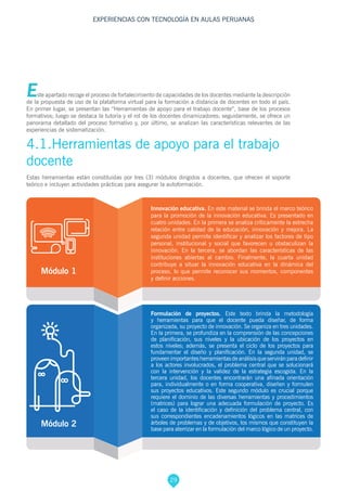 29
EXPERIENCIAS CON TECNOLOGÍA EN AULAS PERUANAS
Este apartado recoge el proceso de fortalecimiento de capacidades de los docentes mediante la descripción
de la propuesta de uso de la plataforma virtual para la formación a distancia de docentes en todo el país.
En primer lugar, se presentan las “Herramientas de apoyo para el trabajo docente”, base de los procesos
formativos; luego se destaca la tutoría y el rol de los docentes dinamizadores; seguidamente, se ofrece un
panorama detallado del proceso formativo y, por último, se analizan las características relevantes de las
experiencias de sistematización.
4.1.Herramientas de apoyo para el trabajo
docente
Estas herramientas están constituidas por tres (3) módulos dirigidos a docentes, que ofrecen el soporte
teórico e incluyen actividades prácticas para asegurar la autoformación.
Módulo 1
Innovación educativa. En este material se brinda el marco teórico
para la promoción de la innovación educativa. Es presentado en
cuatro unidades. En la primera se analiza críticamente la estrecha
relación entre calidad de la educación, innovación y mejora. La
segunda unidad permite identificar y analizar los factores de tipo
personal, institucional y social que favorecen u obstaculizan la
innovación. En la tercera, se abordan las características de las
instituciones abiertas al cambio. Finalmente, la cuarta unidad
contribuye a situar la innovación educativa en la dinámica del
proceso, lo que permite reconocer sus momentos, componentes
y definir acciones.
Formulación de proyectos. Este texto brinda la metodología
y herramientas para que el docente pueda diseñar, de forma
organizada, su proyecto de innovación. Se organiza en tres unidades.
En la primera, se profundiza en la comprensión de las concepciones
de planificación, sus niveles y la ubicación de los proyectos en
estos niveles; además, se presenta el ciclo de los proyectos para
fundamentar el diseño y planificación. En la segunda unidad, se
proveenimportantesherramientasdeanálisisqueserviránparadefinir
a los actores involucrados, el problema central que se solucionará
con la intervención y la validez de la estrategia escogida. En la
tercera unidad, los docentes encontrarán una afinada orientación
para, individualmente o en forma cooperativa, diseñen y formulen
sus proyectos educativos. Este segundo módulo es crucial porque
requiere el dominio de las diversas herramientas y procedimientos
(matrices) para lograr una adecuada formulación de proyecto. Es
el caso de la identificación y definición del problema central, con
sus correspondientes encadenamientos lógicos en las matrices de
árboles de problemas y de objetivos, los mismos que constituyen la
base para aterrizar en la formulación del marco lógico de un proyecto.
Módulo 2
 