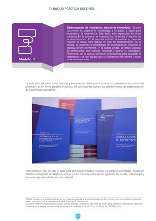 30
74 BUENAS PRÁCTICAS DOCENTES
Estos módulos3
han servido de base para el proceso formativo de todos los actores involucrados. Fundación
Telefónica desarrolló la plataforma virtual para el curso de capacitación siguiendo las pautas, metodología y
herramientas presentadas en este material.
2 Cabe aclarar que la implementación de los proyectos precedió a la sistematización de los mismos, pero en esa fase los docentes
fueron registrando sus actividades en el blog creado para tales efectos.
3 La serie “Herramientas de apoyo para el trabajo docente” consiste en tres textos de apoyo para identificar, sistematizar y formular
proyectos sobre innovación educativa. Esta serie fue publicada en el 2016 por la Oficina de UNESCO Lima.
La aplicación de estos conocimientos y herramientas debe ocurrir durante la implementación misma del
proyecto2
, así en forma paralela al estudio, los participantes aplican los procedimientos de sistematización
de experiencias educativas.
Sistematización de experiencias educativas innovadoras. En este
documento se presenta la metodología y los pasos a seguir para
sistematizar la experiencia. Este texto está organizado en cinco
unidades: En la primera, se muestran los beneficios y desafíos de
la sistematización. En la segunda unidad, se enseñan y ponen en
práctica los pasos para elaborar un plan de sistematización. En la
tercera, se desarrolla la metodología de sistematización mediante la
práctica de tres momentos. En la cuarta unidad, se ofrece una caja
de herramientas para registrar, recuperar y ordenar la información.
Finalmente, en la quinta, se ofrecen orientaciones para socializar la
experiencia y se dan pautas para la elaboración del informe o relato
de la sistematización.Módulo 3
 