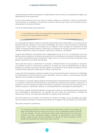 36
74 BUENAS PRÁCTICAS DOCENTES
orientaciones para el diseño de proyectos, la implementación de los mismos y su correspondiente registro, y la
sistematización de las experiencias.
En esta nueva experiencia del curso virtual, los tutores dirigieron sus esfuerzos a motivar la participación
de los docentes en la plataforma, reconociendo el esfuerzo adicional que hacían como docentes de aula y
participantes en el proceso formativo.
Una de las tutoras destacó esta experiencia:
“…me enviaban sus tareas, yo les respondía con sugerencias y ejemplos, ellos lo tomaban
en cuenta y la tarea resultaba mejorada…”
En el desarrollo del segundo módulo, los docentes participantes tuvieron dificultades en la construcción del
árbol de problemas y objetivos, y de la matriz de estrategias, por lo que, en forma compartida, se elaboraron
ejemplos para un buen diseño y formulación de los proyectos. Como resultado de la aplicación de este
módulo, los grupos docentes diseñaron y planificaron sus proyectos de innovación educativa, los que fueron
valorados mediante los criterios de relevancia, pertinencia, coherencia y factibilidad.
Luego de esta valoración, los proyectos fueron categorizados como A, B, C y D. Los clasificados como A se
aprobaron para su aplicación inmediata y los proyectos B y C se sometieron a un proceso de retroalimentación.
Un número considerable de estos se revaloraron luego como A y se continuó el proceso de aplicación para
generar la experiencia que debía sistematizarse.
Como parte del proceso, se profundizó en la revisión y retroalimentación de los proyectos de innovación
y los aspectos a tomar en cuenta para su valoración. Se sugirió que, para la retroalimentación de algunos
proyectos, se solicitara a los grupos docentes regresar a la construcción de los árboles de objetivos, ya que
de este elemento dependía su adecuada formulación y planificación.
La ejecución de los proyectos se realizó en paralelo con los procesos de formación a docentes en metodología
de sistematización. Durante la ejecución de las actividades, se creó un blog en el que los grupos docentes
registraron las actividades que desarrollaban.
En el módulo 3, se revisaron algunos aspectos conceptuales de la sistematización de proyectos de innovación
y se aclararon la definición de sistematización y las diferencias sustantivas entre proyecto y experiencia: el
proyecto es el camino definido que debe ser transitado, la experiencia es la ejecución de lo previsto que no
siempre se ajusta a lo planificado. Además, se revisó globalmente la metodología de sistematización.
En el camino, surgió la necesidad de elaborar una guía paso a paso, con recomendaciones para la aplicación
de la metodología de sistematización, con ejemplos de cómo utilizar las herramientas y completar las
matrices que sirvieron como base para desarrollar los registros de las actividades.
Otro tema relevante fue el análisis de la dinámica de entrada a los blogs y de las estrategias para lograr
que los docentes aumentaran la frecuencia de entrada con el registro de las actividades y sus comentarios.
Otra tutora compartió su experiencia:
“Un recuerdo que valoro es el de los docentes de las alturas de Cuzco, con quienes no
tenía conectividad de lunes a viernes, ya que en su zona no ingresaba la señal de internet
ni de sus celulares. Por ello, se tenía que esperar hasta el día viernes por la noche para
conversar con ellos y asesorarlos sábado y domingo. Lo gratificante es que se daban
tiempo a pesar de tener tantas actividades que realizar los fines de semana, ya que
estaban desconectados del mundo entre lunes y viernes.
 