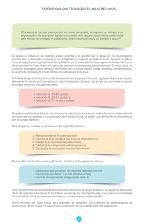 37
EXPERIENCIAS CON TECNOLOGÍA EN AULAS PERUANAS
Otra anécdota fue que, para cumplir sus tareas semanales, entregaban sus trabajos a un
responsable y era este quien bajaba a un pueblo más cercano donde había conectividad
para realizar las entregas en plataforma. ¡Gran responsabilidad y un ejemplo a seguir!”.
Se evaluó el trabajo en los distintos grupos docentes y se advirtió que el apoyo de los dinamizadores
permitía que el desarrollo y registro de las actividades se realizara consistentemente. También se definió
como estrategia que los grupos docentes que tenían poca conectividad en sus lugares de trabajo efectuaran
las actividades los fines de semana, para que pudieran ser asesorados apropiadamente. En estos casos, se
utilizarían estrategias como llamadas telefónicas para la comunicación directa. De forma complementaria,
se asumió la estrategia de enviar correos con pantallazos de la guía.
Al final de la ejecución de cada una de las experiencias, los grupos docentes, siguiendo la guía paso a paso,
elaboraron el Informe de Sistematización, que fue evaluado utilizando una escala de tres niveles (conforme
al puntaje obtenido), del siguiente modo:
•	valoración A (15-14 puntos),
•	valoración B (13-12 puntos) y,
•	valoración C (11 puntos o menos).
Para esto se realizó el análisis de cada informe de sistematización y, junto con la información relevante de la
valoración de los proyectos y la constatación de entradas al blog, se asignó una calificación en concordancia
con el puntaje obtenido.
Para otorgar los puntajes se consideraron los siguientes criterios:
1. Relevancia del eje de sistematización
2. Coherencia de la narrativa con el eje de sistematización
3. Calidad de la reconstrucción del proceso
4. Calidad de la interpretación de la experiencia
5. Claridad de la descripción narrativa del informe
Para la selección de informes de publicación, se utilizaron los siguientes criterios:
• Experiencias que provienen de proyectos valorados como A
• Experiencias que tienen 4 o más entradas al blog
• Informes de experiencias categorizadas como A
Para complementar las sesiones de asesoramiento técnico con el equipo de tutoría, se elaboró el documento
“Guía de preguntas frecuentes” de los tutores, que recoge las interrogantes del equipo sobre la metodología
de sistematización de experiencias educativas y sus respuestas correspondientes.
Como resultado del curso virtual para docentes, se elaboraron 202 informes de sistematización de
experiencias, de los cuales 74 experiencias cumplieron con los criterios para esta publicación.
 