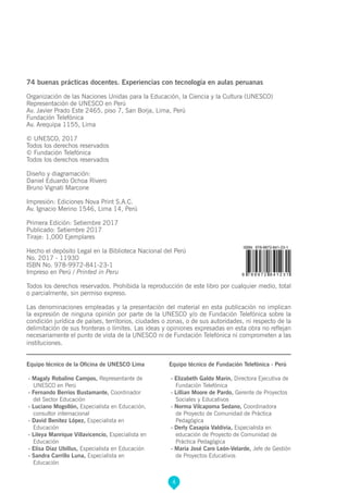 4
74 buenas prácticas docentes. Experiencias con tecnología en aulas peruanas
Organización de las Naciones Unidas para la Educación, la Ciencia y la Cultura (UNESCO)
Representación de UNESCO en Perú
Av. Javier Prado Este 2465, piso 7, San Borja, Lima, Perú
Fundación Telefónica
Av. Arequipa 1155, Lima
© UNESCO, 2017
Todos los derechos reservados
© Fundación Telefónica
Todos los derechos reservados
Diseño y diagramación:
Daniel Eduardo Ochoa Rivero
Bruno Vignati Marcone
Impresión: Ediciones Nova Print S.A.C.
Av. Ignacio Merino 1546, Lima 14, Perú
Primera Edición: Setiembre 2017
Publicado: Setiembre 2017
Tiraje: 1,000 Ejemplares
Hecho el depósito Legal en la Biblioteca Nacional del Perú
No. 2017 - 11930
ISBN No. 978-9972-841-23-1
Impreso en Perú / Printed in Peru
Todos los derechos reservados. Prohibida la reproducción de este libro por cualquier medio, total
o parcialmente, sin permiso expreso.
Las denominaciones empleadas y la presentación del material en esta publicación no implican
la expresión de ninguna opinión por parte de la UNESCO y/o de Fundación Telefónica sobre la
condición jurídica de países, territorios, ciudades o zonas, o de sus autoridades, ni respecto de la
delimitación de sus fronteras o límites. Las ideas y opiniones expresadas en esta obra no reflejan
necesariamente el punto de vista de la UNESCO ni de Fundación Telefónica ni comprometen a las
instituciones.
Equipo técnico de la Oficina de UNESCO Lima
- Magaly Robalino Campos, Representante de
UNESCO en Perú
- Fernando Berríos Bustamante, Coordinador
del Sector Educación
- Luciano Mogollón, Especialista en Educación,
consultor internacional
- David Benitez López, Especialista en
Educación
- Lileya Manrique Villavicencio, Especialista en
Educación
- Elisa Díaz Ubillus, Especialista en Educación
- Sandra Carrillo Luna, Especialista en
Educación
Equipo técnico de Fundación Telefónica - Perú
- Elizabeth Galdo Marin, Directora Ejecutiva de
Fundación Telefónica
- Lillian Moore de Pardo, Gerente de Proyectos
Sociales y Educativos
- Norma Vilcapoma Sedano, Coordinadora
de Proyecto de Comunidad de Práctica
Pedagógica
- Derly Casapía Valdivia, Especialista en
educación de Proyecto de Comunidad de
Práctica Pedagógica
- María José Caro León-Velarde, Jefe de Gestión
de Proyectos Educativos
 