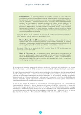 42
74 BUENAS PRÁCTICAS DOCENTES
Competencia 23: Resuelve problemas de cantidad. Consiste en que el estudiante
solucione problemas o plantee nuevos problemas que le demanden construir y comprender
las nociones de número, de sistemas numéricos, sus operaciones y propiedades. Además,
dotar de significado a estos conocimientos en la situación y usarlos para representar o
reproducir las relaciones entre sus datos y condiciones. Implica también discernir si la
solución buscada requiere darse como una estimación o cálculo exacto, y para ello selecciona
estrategias, procedimientos, unidades de medida y diversos recursos. El razonamiento
lógico en esta competencia es usado cuando el estudiante hace comparaciones, explica
a través de analogías, induce propiedades a partir de casos particulares o ejemplos, en el
proceso de resolución del problema.
El proyecto “Mejora de las habilidades de resolución de problemas matemáticos mediante el
juego” desarrolla algunos aspectos de la competencia 23.
Nivel 3, Competencia 23: Resuelve problemas referidos a acciones de juntar, separar,
agregar, quitar, igualar y comparar cantidades; y las traduce a expresiones de adición y
sustracción, doble y mitad. Expresa su comprensión del valor de posición en números de
dos cifras y los representa mediante equivalencias entre unidades y decenas…
El proyecto “Mejora en la resolución de PAEV mediante el uso de TIC” también desarrolla
aspectos de la competencia 23.
Nivel 5, Competencia 23: Resuelve problemas referidos a una o más acciones de
comparar, igualar, repetir o repartir cantidades, partir y repartir una cantidad en partes
iguales; las traduce a expresiones aditivas, multiplicativas… Expresa su comprensión del
sistema de numeración decimal con números naturales hasta seis cifras… con lenguaje
numérico y representaciones diversas…
El tercer grupo de proyectos, bastante más reducido, se orienta al tratamiento de la problemática del área de
Ciencia, Tecnología y Ambiente (CTA), con atención a la formación de cultura ambiental y la preservación.
El cuarto tipo de proyectos se orienta a la formación de competencias ciudadanas, al desarrollo personal de
los estudiantes y sus familias, y a la creación de condiciones favorables para los aprendizajes, entre las que
destacan la conformación de ambientes de convivencia y superación de la violencia, fenómeno frecuente en
los contextos de las instituciones educativas y reiteradamente mencionados en los informes. Según distintos
enfoques adoptados, algunas experiencias se refieren a la formación en valores y otras al desarrollo de
habilidades sociales o de competencias ciudadanas.
Si bien la gran mayoría de proyectos se circunscriben al ámbito pedagógico del aula —recomendación
metodológica del programa—, algunos postulan su incidencia en el ámbito institucional. Es el caso de
los que proponen, por ejemplo, la transformación del enfoque de gestión burocrático a otro con liderazgo
pedagógico, o la transformación de la institución en un “colegio saludable”. Esta cuestión ha sido debatida
ampliamente en la literatura educativa contemporánea, en relación al peso y función que tienen los actores
(los docentes, los directivos o el conjunto de la institución) en la sostenibilidad de los cambios.
 