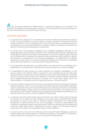 45
EXPERIENCIAS CON TECNOLOGÍA EN AULAS PERUANAS
A partir del proceso formativo de fortalecimiento de capacidades docentes, que se concretó en las
setenta y cuatro experiencias sistematizadas, se recogen un número apreciable de lecciones aprendidas y se
formulan recomendaciones que permitan afianzar los logros.
Lecciones aprendidas
1. El uso de las TIC en educación es un imperativo para mejorar la calidad de los aprendizajes. Estas por
sí solas no hacen la diferencia y para que tengan un impacto importante es necesario la formación
continua del docente en el uso apropiado de las mismas. De igual manera, los estudiantes deben ser
acompañados en su uso para que desarrollen la capacidad de valorar la calidad de la información que
obtienen de internet y para transformarla en conocimiento.
2. 	La incorpo ración del aprendizaje colaborativo en las estrategias pedagógicas aplicadas en aula
resultó significativa para los docentes; también lo fue la aplicación práctica de esta modalidad en la
metodología de sistematización de experiencias educativas. En este caso, la reflexión grupal compartida
por los docentes sobre la experiencia, que generó lecciones aprendidas, podría constituir un germen
para avanzar en la profundización de la innovación pedagógica y la transformación de la gestión
institucional. De esta manera, se promueve la capacidad innovadora en los docentes al considerarlos
autores del cambio educativo y no solo ejecutores de propuestas externas.
3. 	En las experiencias sistematizadas, la centralidad está en el mejoramiento de los aprendizajes de los
estudiantes y en la renovación de la didáctica de los docentes a través del uso de las tecnologías.
4. 	La sostenibilidad de estos procesos de cambio constituye una necesidad impostergable y un reto
para sus actores en los distintos niveles de intervención, con la perspectiva de que las instituciones
educativas oferten una educación de mejor calidad que cumpla con los requerimientos de un desarrollo
social con equidad y justicia. Según se ha analizado, la innovación implica la alteración del sentido
de las prácticas educacionales corrientes y la creación de un nuevo orden. Supone asumir una
intencionalidad y la movilización de lo que Paulo Freire denominó “conciencia utópica”.
5.	 Los cursos virtuales y la organización institucional, que respalda y dinamiza las propuestas de prácticas
docentes alternativas, tienen un enorme impacto en las transformaciones institucionales orientadas a
mejorar la calidad de la educación. El personal directivo de las instituciones cumple un rol importante
por el respaldo logístico y apoyo político que puede brindar para movilizar a los docentes hacia la
profundización de la innovación. De igual manera, el papel de los dinamizadores resulta efectivo si son
docentes reconocidos y tienen sus roles completamente diferenciados.
6. 	La valoración social de la labor docente pasa por reconocer “que pueden hacerse cargo” de procesos
de innovación en la medida que están motivados, se les brinda apoyo y acompañamiento. Pueden
ser diversas las causas por las cuales se mantienen prácticas tradicionales como: enfermedades
profesionales, el desconocimiento del uso de las tecnologías, la escasez de oportunidades para
capacitase, la sobrecarga de tareas, la edad avanzada, etc. Por ello, es necesario que el acompañamiento
al docente muestre apoyo efectivo: interesarse en las tareas, apoyar en las decisiones, orientar el
manejo de las TIC, alentar a la continuidad y motivar el avance sostenido.
7. 	La construcción de un buen clima de confianza en la Comunidad de Práctica Pedagógica, para que los
docentes participantes puedan expresar con facilidad sus problemas o dificultades, en el desarrollo y
puesta en práctica de sus proyectos, así como en el proceso de sistematización.
 
