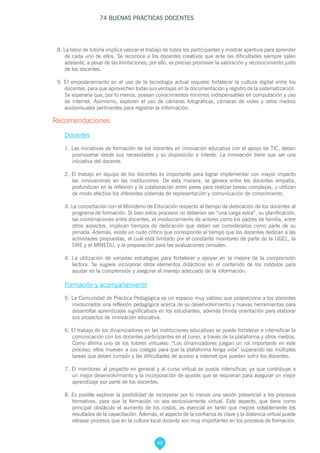 46
74 BUENAS PRÁCTICAS DOCENTES
8. La labor de tutoría implica valorar el trabajo de todos los participantes y mostrar apertura para aprender
de cada uno de ellos. Se reconoce a los docentes creativos que ante las dificultades siempre salen
adelante, a pesar de las limitaciones; por ello, es preciso promover la valoración y reconocimiento justo
de los docentes.
9. El empoderamiento en el uso de la tecnología actual requiere fortalecer la cultura digital entre los
docentes, para que aprovechen todas sus ventajas en la documentación y registro de la sistematización.
Se esperaría que, por lo menos, posean conocimientos mínimos indispensables en computación y uso
de internet. Asimismo, exploren el uso de cámaras fotográficas, cámaras de video y otros medios
audiovisuales pertinentes para registrar la información.
Recomendaciones
Docentes
1. Las iniciativas de formación de los docentes en innovación educativa con el apoyo de TIC, deben
promoverse desde sus necesidades y su disposición e interés. La innovación tiene que ser una
iniciativa del docente.
2. El trabajo en equipo de los docentes es importante para lograr implementar con mayor impacto
las innovaciones en las instituciones. De esta manera, se genera entre los docentes empatía,
profundizan en la reflexión y la colaboración entre pares para realizar tareas complejas, y utilizan
de modo efectivo los diferentes sistemas de representación y comunicación de conocimiento.
3. La concertación con el Ministerio de Educación respecto al tiempo de dedicación de los docentes al
programa de formación. Si bien estos procesos no deberían ser “una carga extra”, su planificación,
las coordinaciones entre docentes, el involucramiento de actores como los padres de familia, entre
otros aspectos, implican tiempos de dedicación que deben ser considerados como parte de su
jornada. Además, existe un nudo crítico que corresponde al tiempo que los docentes dedican a las
actividades propuestas, el cual está limitado por el constante monitoreo de parte de la UGEL, la
DRE y el MINEDU, y la preparación para las evaluaciones censales.
4. La utilización de variadas estrategias para fortalecer y apoyar en la mejora de la comprensión
lectora. Se sugiere incorporar otros elementos didácticos en el contenido de los módulos para
ayudar en la comprensión y asegurar el manejo adecuado de la información.
Formación y acompañamiento
5. La Comunidad de Práctica Pedagógica es un espacio muy valioso que proporciona a los docentes
involucrados una reflexión pedagógica acerca de su desenvolvimiento y nuevas herramientas para
desarrollar aprendizajes significativos en los estudiantes, además brinda orientación para elaborar
sus proyectos de innovación educativa.
6. El trabajo de los dinamizadores en las instituciones educativas se puede fortalecer e intensificar la
comunicación con los docentes participantes en el curso, a través de la plataforma y otros medios.
Como afirma uno de los tutores virtuales: “Los dinamizadores juegan un rol importante en este
proceso; ellos mueven a sus colegas para que la plataforma tenga vida” superando las múltiples
tareas que deben cumplir y las dificultades de acceso a internet que pueden sufrir los docentes.
7. El monitoreo al proyecto en general y al curso virtual se puede intensificar, ya que contribuye a
un mejor desenvolvimiento y la incorporación de ajustes que se requieran para asegurar un mejor
aprendizaje por parte de los docentes.
8. Es posible explorar la posibilidad de incorporar por lo menos una sesión presencial a los procesos
formativos, para que la formación no sea exclusivamente virtual. Este aspecto, que tiene como
principal obstáculo el aumento de los costos, es esencial en tanto que mejora notablemente los
resultados de la capacitación. Además, el aspecto de la confianza es clave y la distancia virtual puede
retrasar procesos que en la cultura local docente son muy importantes en los procesos de formación.
 