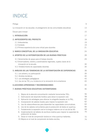 5
INDICE
Prólogo 	 9
La innovación en las escuelas: el protagonismo de las comunidades educativas	 13
Educar para innovar	 15
1. INTRODUCCIÓN 	17
2. ANTECEDENTES DEL PROYECTO 	18
2.1 Antecedentes	 19
2.2 Contexto	 19
2.3 Primera experiencia de curso virtual para docentes	 21
3. MARCO CONCEPTUAL DE LA INNOVACIÓN EDUCATIVA	 24
4. APORTES DE LA SISTEMATIZACIÓN DE LAS BUENAS PRÁCTICAS	28
4.1 Herramientas de apoyo para el trabajo docente	 29
4.2 Dinamizadores, tutores y coordinadores regionales, sujetos claves de la
innovación en la escuela.	 30
4.3. Fortalecimiento de capacidades docentes	 34
5. ANÁLISIS DE LAS TENDENCIAS DE LA SISTEMATIZACIÓN DE EXPERIENCIAS	 38
5.1. Los actores y su participación	 39
5.2. Ámbitos temáticos 	 40
5.3. Las estrategias pedagógicas	 43
5.4. Uso de las TIC y su incidencia en la renovación de la enseñanza 	 43
6.LECCIONES APRENDIDAS Y RECOMENDACIONES	 44
7. BUENAS PRÁCTICAS EDUCATIVAS SISTEMATIZADAS	 46
1.	 Mejora de la atención-concentración mediante herramientas TICs.
2.	 Estimulación del desarrollo fonético para elevar la expresión oral.
3.	 Aplicación de estrategias para afianzar la ortografía basadas en la PNL.
4.	 Incorporación de saberes locales para mejorar la expresión oral.
5.	 Uso de videoconferencias para desarrollar las capacidades comunicativas.
6.	 Uso de los saberes comunitarios para la producción de textos en quechua.
7.	 Fortaleciendo la expresión oral en la lengua materna con el uso de las XO.
8.	 Implementación de talleres de escritura creativa para mejorar la capacidad de
producción de textos
9.	 Elevar el nivel de comprensión lectora en niños quechua hablantes.
10.	Mejora en el nivel de comprensión de textos escritos.
56
58
60
62
64
66
68
70
72
74
 