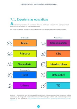 55
EXPERIENCIAS CON TECNOLOGÍA EN AULAS PERUANAS
Rural
Secundaria
Comunicación
Primaria
Inicial
Urbano
Interdisciplinar
Matemática
CTA
TIC
Acontinuación presentamos 74 experiencias de buenas prácticas en aulas peruanas, que representan el
esfuerzo de los docentes de los tres niveles educativos.
Los íconos utilizados en esta sección ayudan a clasificar y ubicar las experiencias de manera más ágil:
7.1. Experiencias educativas
Ponemos a disposición de otros docentes la sistematización para inspirar nuevas prácticas que generen mejores
aprendizajes. En el siguiente link encontrarán mayor información que sustenta cada una de las experiencias
ofrecidas en esta publicación: http://educared.fundaciontelefonica.com.pe/sistematizacion-buenas-practicas-
educativas/
Nivel educativo
Ámbito geográfico
Área curricular
 