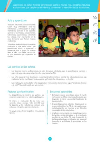 57
Factores que favorecieron
•	 La disponibilidad e iniciativa por parte de las
docentes para mejorar su práctica pedagógica.
•	 El interés y motivación de los niños por
aprender cosas nuevas. Esto permitió que
la docente y los estudiantes realicen una
actividad interactiva permanentemente.
•	 El apoyo constante de los padres y madres de
familia.
Lecciones aprendidas
•	 Se logran mejores aprendizajes sobre el mundo
real cuando se utilizan recursos audiovisuales que
despiertan el interés y concentran la atención de
los estudiantes.
•	 El aprendizaje es más potente y eficaz cuando en
el proceso se utilizan las TIC de manera adecuada,
contextualizando sus recursos a las diferentes
necesidades de los estudiantes.
•	 Una buena comunicación con los padres y madres
de familia, concientizándolos en la importancia
que tiene el uso de las TIC para el desarrollo de
las tareas educativas, contribuye a que apoyen el
desarrollo de actividades de aprendizaje en los
hogares.
Aula y aprendizaje
Todas las actividades lúdicas realizadas
fueron muy motivadoras para los
estudiantes. La introducción de juegos
interactivos permitió a los docentes
apreciar en los niños sus conocimientos,
habilidades, capacidades y sobre todo
los valores, muy importantes en la
edad temprana para formar mejores
ciudadanos.
También el desarrollo de las actividades
contribuyó a que varios niños, que
demostraban temor a expresarse e
interactuar con el grupo, lo hicieran
poco a poco con mayor disposición,
lo que demostró que superaban la
timidez.
Los cambios en los actores
•	 Las docentes mejoran su labor diaria, se valen de nuevas estrategias para el aprendizaje de los niños y
usan más y de manera correcta diferentes recursos de las TIC.
•	 Los niños elevan el nivel de atención-concentración al momento de ejecutar las actividades diarias. Las
madres de familia manifiestan los avances de sus hijos en las interacciones en familia.
•	 Las madres y los padres de los niños los apoyaban motivándolos diariamente a seguir “prestando atención
a la profe” (expresión usada por las madres).
Experiencia de lograr mejores aprendizajes sobre el mundo real, utilizando recursos
audiovisuales que despiertan el interés y concentran la atención de los estudiantes.
 