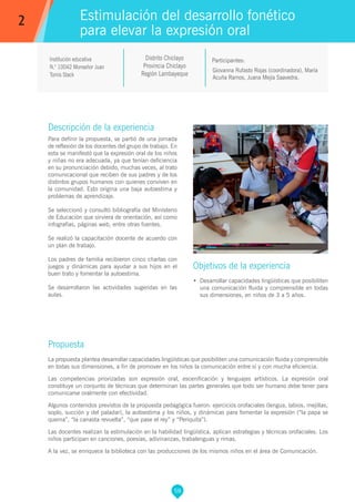 58
Giovanna Rufasto Rojas (coordinadora), María
Acuña Ramos, Juana Mejía Saavedra.
Participantes:
Estimulación del desarrollo fonético
para elevar la expresión oral
Objetivos de la experiencia
•	 Desarrollar capacidades lingüísticas que posibiliten
una comunicación fluida y comprensible en todas
sus dimensiones, en niños de 3 a 5 años.
2
Institución educativa
N.° 10042 Monseñor Juan
Tomis Stack
Descripción de la experiencia
Para definir la propuesta, se partió de una jornada
de reflexión de los docentes del grupo de trabajo. En
esta se manifestó que la expresión oral de los niños
y niñas no era adecuada, ya que tenían deficiencia
en su pronunciación debido, muchas veces, al trato
comunicacional que reciben de sus padres y de los
distintos grupos humanos con quienes conviven en
la comunidad. Esto origina una baja autoestima y
problemas de aprendizaje.
Se seleccionó y consultó bibliografía del Ministerio
de Educación que sirviera de orientación, así como
infografías, páginas web, entre otras fuentes.
Se realizó la capacitación docente de acuerdo con
un plan de trabajo.
Los padres de familia recibieron cinco charlas con
juegos y dinámicas para ayudar a sus hijos en el
buen trato y fomentar la autoestima.
Se desarrollaron las actividades sugeridas en las
aulas.
Propuesta
La propuesta plantea desarrollar capacidades lingüísticas que posibiliten una comunicación fluida y comprensible
en todas sus dimensiones, a fin de promover en los niños la comunicación entre sí y con mucha eficiencia.
Las competencias priorizadas son expresión oral, escenificación y lenguajes artísticos. La expresión oral
constituye un conjunto de técnicas que determinan las partes generales que todo ser humano debe tener para
comunicarse oralmente con efectividad.
Algunos contenidos previstos de la propuesta pedagógica fueron: ejercicios orofaciales (lengua, labios, mejillas,
soplo, succión y del paladar), la autoestima y los niños, y dinámicas para fomentar la expresión (“la papa se
quema”, “la canasta revuelta”, “que pase el rey” y “Periquita”).
Las docentes realizan la estimulación en la habilidad lingüística, aplican estrategias y técnicas orofaciales. Los
niños participan en canciones, poesías, adivinanzas, trabalenguas y rimas.
A la vez, se enriquece la biblioteca con las producciones de los mismos niños en el área de Comunicación.
Distrito Chiclayo
Provincia Chiclayo
Región Lambayeque
 
