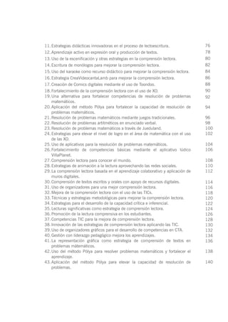 11.	Estrategias didácticas innovadoras en el proceso de lectoescritura.
12.	Aprendizaje activo en expresión oral y producción de textos.
13.	Uso de la escenificación y otras estrategias en la comprensión lectora.
14.	Escritura de monólogos para mejorar la comprensión lectora.
15.	Uso del karaoke como recurso didáctico para mejorar la comprensión lectora.
16.	Estrategia CreaVideocantaLamb para mejorar la comprensión lectora.
17.	Creación de Comics digitales mediante el uso de Toondoo.
18.	Fortalecimiento de la comprensión lectora con el uso de XO.
19.	Una alternativa para fortalecer competencias de resolución de problemas
matemáticos.
20.	Aplicación del método Pólya para fortalecer la capacidad de resolución de
problemas matemáticos.
21.	Resolución de problemas matemáticos mediante juegos tradicionales.
22.	Resolución de problemas artitméticos en enunciado verbal.
23.	Resolución de problemas matemáticos a través de Jueduland.
24.	Estrategias para elevar el nivel de logro en el área de matemática con el uso
de las XO.
25.	Uso de aplicativos para la resolución de problemas matemáticos.
26.	Fortalecimiento de competencias básicas mediante el aplicativo lúdico
VillaPlanet.
27.	Comprensión lectora para conocer el mundo.
28.	Estrategias de animación a la lectura aprovechando las redes sociales.
29.	La comprensión lectora basada en el aprendizaje colaborativo y aplicación de
muros digitales.
30.	Comprensión de textos escritos y orales con apoyo de recursos digitales.
31.	Uso de organizadores para una mejor comprensión lectora.
32.	Mejora de la comprensión lectora con el uso de las TICs.
33.	Técnicas y estrategias metodológicas para mejorar la comprensión lectora.
34.	Estrategias para el desarrollo de la capacidad crítica e inferencial.
35.	Lecturas significativas como estrategia de comprensión lectora.
36.	Promoción de la lectura comprensiva en los estudiantes.
37.	Competencias TIC para la mejora de comprensión lectora.
38.	Innovación de las estrategias de comprensión lectora aplicando las TIC.
39.	Uso de organizadores gráficos para el desarrollo de competencias en CTA.
40.	Gestión con liderazgo pedagógico mejora los aprendizajes.
41.	La representación gráfica como estrategia de comprensión de textos en
problemas mátemáticos.
42.	Uso del método Pólya para resolver problemas matemáticos y fortalecer el
aprendizaje.
43.	Aplicación del método Pólya para elevar la capacidad de resolución de
problemas.
76
78
80
82
84
86
88
90
92
94
96
98
100
102
104
106
108
110
112
114
116
118
120
122
124
126
128
130
132
134
136
138
140
 