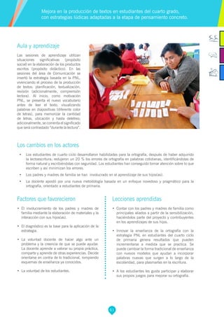 61
Factores que favorecieron
•	 El involucramiento de los padres y madres de
familia mediante la elaboración de materiales y la
interacción con sus hijos(as).
•	 El diagnóstico es la base para la aplicación de la
estrategia.
•	 La voluntad docente de hacer algo ante un
problema y la creencia de que se puede ayudar.
La docente aprende a valorar su propia práctica,
comparte y aprende de otras experiencias. Decide
orientarse en contra de lo tradicional, rompiendo
esquemas de enseñanza ya conocidos.
•	 La voluntad de los estudiantes.
Lecciones aprendidas
•	 Contar con los padres y madres de familia como
principales aliados a partir de la sensibilización,
haciéndolos parte del proyecto y contribuyentes
en los aprendizajes de sus hijos.
•	 Innovar la enseñanza de la ortografía con la
estrategia PNL en estudiantes del cuarto ciclo
de primaria genera resultados que pueden
incrementarse a medida que se practica. Se
puede cambiar la forma tradicional de enseñanza
con nuevos modelos que ayudan a incorporar
palabras nuevas que surgen a lo largo de la
escolaridad, para plasmarlas en la escritura.
•	 A los estudiantes les gusta participar y elaborar
sus propios juegos para mejorar su ortografía.
Aula y aprendizaje
Las sesiones de aprendizaje utilizan
situaciones significativas (propósito
social) en la elaboración de los productos
escritos (propósito didáctico). En las
sesiones del área de Comunicación se
insertó la estrategia basada en la PNL,
vivenciando el proceso de la producción
de textos: planificación, textualización,
revisión (adicionalmente, comprensión
lectora). Al inicio, como motivación
PNL, se presenta el nuevo vocabulario
antes de leer el texto, visualizando
palabras en diapositivas (diferente color
de letras), para memorizar la cantidad
de letras, ubicación y hasta deletreo;
adicionalmente, se comenta el significado
que será contrastado “durante la lectura”.
Los cambios en los actores
•	 Los estudiantes de cuarto ciclo desarrollaron habilidades para la ortografía, después de haber adquirido
la lectoescritura; redujeron un 20 % los errores de ortografía en palabras cotidianas, identificándolas de
forma natural y escribiéndolas con seguridad. Los estudiantes han conseguido tomar atención sobre lo que
escriben y así minimizan los errores.
•	 Los padres y madres de familia se han involucrado en el aprendizaje de sus hijos(as).
•	 La docente apostó por una nueva metodología basada en un enfoque novedoso y pragmático para la
ortografía, orientado a estudiantes de primaria.
Mejora en la producción de textos en estudiantes del cuarto grado,
con estrategias lúdicas adaptadas a la etapa de pensamiento concreto.
 