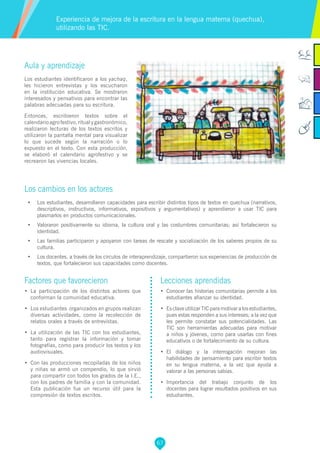 67
Factores que favorecieron
•	 La participación de los distintos actores que
conforman la comunidad educativa.
•	 Los estudiantes organizados en grupos realizan
diversas actividades, como la recolección de
relatos orales a través de entrevistas.
•	 La utilización de las TIC con los estudiantes,
tanto para registrar la información y tomar
fotografías, como para producir los textos y los
audiovisuales.
•	 Con las producciones recopiladas de los niños
y niñas se armó un compendio, lo que sirvió
para compartir con todos los grados de la I.E.,
con los padres de familia y con la comunidad.
Esta publicación fue un recurso útil para la
compresión de textos escritos.
Lecciones aprendidas
•	 Conocer las historias comunitarias permite a los
estudiantes afianzar su identidad.
•	 Es clave utilizar TIC para motivar a los estudiantes,
pues estas responden a sus intereses; a la vez que
les permite constatar sus potencialidades. Las
TIC son herramientas adecuadas para motivar
a niños y jóvenes, como para usarlas con fines
educativos o de fortalecimiento de su cultura.
•	 El diálogo y la interrogación mejoran las
habilidades de pensamiento para escribir textos
en su lengua materna, a la vez que ayuda a
valorar a las personas sabias.
•	 Importancia del trabajo conjunto de los
docentes para lograr resultados positivos en sus
estudiantes.
Aula y aprendizaje
Los estudiantes identificaron a los yachaq,
les hicieron entrevistas y los escucharon
en la institución educativa. Se mostraron
interesados y pensativos para encontrar las
palabras adecuadas para su escritura.
Entonces, escribieron textos sobre el
calendarioagrofestivo,ritualygastronómico,
realizaron lecturas de los textos escritos y
utilizaron la pantalla mental para visualizar
lo que sucede según la narración o lo
expuesto en el texto. Con esta producción,
se elaboró el calendario agrofestivo y se
recrearon las vivencias locales.
Los cambios en los actores
•	 Los estudiantes, desarrollaron capacidades para escribir distintos tipos de textos en quechua (narrativos,
descriptivos, instructivos, informativos, expositivos y argumentativos) y aprendieron a usar TIC para
plasmarlos en productos comunicacionales.
•	 Valoraron positivamente su idioma, la cultura oral y las costumbres comunitarias; así fortalecieron su
identidad.
•	 Las familias participaron y apoyaron con tareas de rescate y socialización de los saberes propios de su
cultura.
•	 Los docentes, a través de los círculos de interaprendizaje, compartieron sus experiencias de producción de
textos, que fortalecieron sus capacidades como docentes.
Experiencia de mejora de la escritura en la lengua materna (quechua),
utilizando las TIC.
 