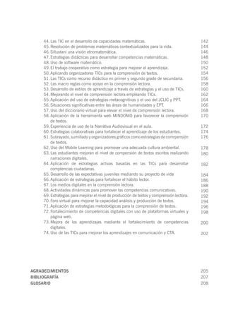 AGRADECIMIENTOS	 205
BIBLIOGRAFÍA	 207
GLOSARIO	 208
44.	Las TIC en el desarrollo de capacidades matemáticas.
45.	Resolución de problemas matemáticos contextualizados para la vida.
46.	Sillustani una visión etnomatemática.
47.	Estrategias didácticas para desarrollar competencias matemáticas.
48.	Uso de software matemático.
49.	El trabajo cooperativo como estrategia para mejorar el aprendizaje.
50.	Aplicando organizadores TICs para la comprensión de textos.
51.	Las TICs como recurso didáctico en primer y segundo grado de secundaria.
52.	Las macro reglas como apoyo en la comprensión lectora.
53.	Desarrollo de estilos de aprendizaje a través de estrategias y el uso de TICs.
54.	Mejorando el nivel de comprensión lectora empleando TICs.
55.	Aplicación del uso de estrategias metacognitivas y el uso del JCLIC y PPT.
56.	Situaciones significativas entre las áreas de humanidades y EPT.
57.	Uso del diccionario virtual para elevar el nivel de comprensión lectora.
58.	Aplicación de la herramienta web MINDOMO para favorecer la comprensión
de textos.
59.	Experiencia de uso de la Narrativa Audiovisual en el aula.
60.	Estrategias colaborativas para fortalecer el aprendizaje de los estudiantes.
61.	Subrayado, sumillado y organizadores gráficos como estrategias de comrpensión
de textos.
62.	Uso del Mobile Learning para promover una adecuada cultura ambiental.
63.	Las estudiantes mejoran el nivel de compensión de textos escritos realizando
narraciones digitales.
64.	Aplicación de estrategias activas basadas en las TICs para desarrollar
comptencias ciudadanas.
65.	Desarrollo de las expectativas juveniles mediando su proyecto de vida
66.	Aplicación de estrategias para fortalecer el hábito lector.
67.	Los medios digitales en la comprensión lectora.
68.	Actividades dinámicas para promover las competencias comunicativas.
69.	Estrategias para mejorar el nivel de producción de textos y comprensión lectora.
70.	Foro virtual para mejorar la capacidad análisis y producción de textos.
71.	Aplicación de estrategias metodológicas para la comprensión de textos.
72.	Fortalecimiento de competencias digitales con uso de plataformas virtuales y
página web.
73.	Mejora de los aprendizajes mediante el fortalecimiento de competencias
digitales.
74.	Uso de las TICs para mejorar los aprendizajes en comunicación y CTA.
142
144
146
148
150
152
154
156
158
160
162
164
166
168
170
172
174
176
178
180
182
184
186
188
190
192
194
196
198
200
202
 
