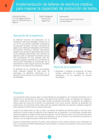 70
Ivonne Dueñas Rosillo (coordinadora),
Luis More Bereche.
Propuesta
Los estudiantes forman grupos según la disponibilidad de computadoras, las manipulan libremente con el
objetivo que se familiaricen en el manejo y las aplicaciones de Word. Luego, se proyectan las imágenes y
videos a través del TV LCD, de forma todos puedan visualizarlas claramente. La selección de imágenes y
videos puede ser hecha por el docente, los estudiantes o por mutuo acuerdo. Mientras se desarrollan las
proyecciones, los estudiantes toman notas sobre los aspectos relevantes que observan y elaboran preguntas
sobre aspectos del tema que les interesa profundizar.
Luego de las proyecciones se traza un plan y se realizan los talleres de escritura dentro y fuera del aula,
teniendo en cuenta el plan de redacción y las imágenes que se proyectaron. Los estudiantes muestran gran
interés por expresar en textos escritos el tema propuesto; muchas veces se reúnen en el momento del recreo
dejando de lado la diversión y su momento de descanso, ya que se sienten muy motivados por aprender el
manejo y uso de programas para la elaboración de los textos.
Cuando los estudiantes producen los textos, estos adquieren varios matices producto de la creatividad. Al
final, se comparten los textos elaborados por los estudiantes y se realiza una valoración crítica que sirve para
mejorar lo producido.
Participantes:
Implementación de talleres de escritura creativa
para mejorar la capacidad de producción de textos
Descripción de la experiencia
Se realizaron reuniones de coordinación con la
finalidad de seleccionar estrategias creativas con el
uso de TIC, que permitan desarrollar competencias
de producción de textos. Se obtuvo información de
páginas web, referencias bibliográficas del Ministerio
de Educación, PerúEduca y YouTube. Cada docente
programó seis sesiones de aprendizaje sobre la base
de las estrategias seleccionadas, pero solamente se
aplicaron cuatro. En cada sesión se utilizaron recursos
TIC: computadoras, TV LCD, parlantes, DVD, XO,
celulares, proyector; solamente en una institución se
utilizó wifi,por dificultades de conectividad. Con el
desarrollo de un taller se logró involucrar a los padres
de familia en las tareas de los estudiantes.
El desarrollo de las competencias comunicativas
fueron valoradas después de cada sesión de
aprendizaje. Se detectaron deficiencias en la
aplicación de los procesos, lo que permitió reajustar
las estrategias.
Objetivos de la experiencia
•	 Desarrollar y fortalecer la producción de textos
escritos potenciando la creatividad de los
estudiantes y el uso apropiado de recursos
tecnológicos.
8
Instituciones educativas
N.º 15374 Sagrado Corazón de
Jesús y Nº 15055 Red Rural Fe y
Alegría 48
Distrito Tambogrande
Provincia Piura
Región Piura
 