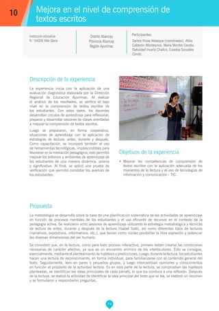 74
Santos Rivas Velasque (coordinador), Atilio
Calderón Montesinos, María Montes Candia,
Natividad Huaña Challco, Eusebia Gonzáles
Condo.
Propuesta
La metodología se desarrolla sobre la base de una planificación sistemática de las actividades de aprendizaje
en función de procesos mentales de los estudiantes y el uso eficiente de recursos en el contexto de la
pedagogía activa. Se realizaron ocho sesiones de aprendizaje utilizando la estrategia metodológica y técnicas
de lectura de antes, durante y después de la lectura (Isabel Solé), así como diferentes tipos de lecturas
(narrativos, expositivos, informativos, etc.), que tenían como núcleo posibilitar la libre expresión y potenciar
las diversas dimensiones del ser humano.
Se consideró que, en la lectura, como para todo proceso interactivo, primero deben crearse las condiciones
necesarias de carácter afectivo, ya que es un encuentro anímico de los interlocutores. Esto se consigue,
esencialmente, mediante el planteamiento de hipótesis y predicciones. Luego, durante la lectura, los estudiantes
hacen una lectura de reconocimiento, en forma individual, para familiarizarse con el contenido general del
texto. Seguidamente, leen en pares o pequeños grupos, y luego intercambian opiniones y conocimientos
en función al propósito de la actividad lectora. Es en esta parte de la lectura, se comprueban las hipótesis
planteadas, se identifican las ideas principales de cada párrafo, lo que los conduce a una reflexión. Después
de la lectura, se realizó la actividad de identificar la idea principal del texto que se lee, se elaboró un resumen
y se formularon y respondieron preguntas.
Participantes:
Mejora en el nivel de comprensión de
textos escritos
Descripción de la experiencia
La experiencia inicia con la aplicación de una
evaluación diagnóstica elaborada por la Dirección
Regional de Educación Apurímac. Al realizar
el análisis de los resultados, se verifica el bajo
nivel en la comprensión de textos escritos de
los estudiantes. Con estos datos, los docentes
desarrollan círculos de aprendizaje para reflexionar,
preparar y desarrollar sesiones de clases orientadas
a mejorar la comprensión de textos escritos.
Luego se prepararon, en forma cooperativa,
situaciones de aprendizaje con la aplicación de
estrategias de lectura: antes, durante y después.
Como capacitación, se incorporó también el uso
de herramientas tecnológicas, imprescindibles para
favorecer en la mediación pedagógica; esto permitió
mejorar los entornos y ambientes de aprendizaje de
los estudiantes de una manera dinámica, amena
y significativa. Al final, se aplicó una prueba de
verificación que permitió constatar los avances de
los estudiantes.
Objetivos de la experiencia
•	 Mejorar las competencias de comprensión de
textos escritos con la aplicación adecuada de los
momentos de la lectura y el uso de tecnologías de
información y comunicación - TIC.
10
Institución educativa
N.° 54009 Villa Gloria
Distrito Abancay
Provincia Abancay
Región Apurímac
 