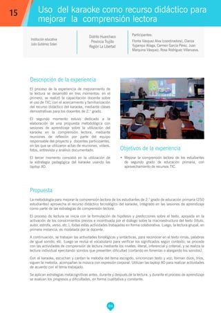 84
Florita Vásquez Alva (coordinadora), Clariza
Yupanqui Aliaga, Carmen García Pérez, Juan
Marquina Vásquez, Rosa Rodríguez Villanueva.
Participantes:
Uso del karaoke como recurso didáctico para
mejorar la comprensión lectora
Objetivos de la experiencia
•	 Mejorar la comprensión lectora de los estudiantes
de segundo grado de educación primaria, con
aprovechamiento de recursos TIC.
15
Institución educativa
Julio Gutiérrez Solari
Distrito Huanchaco
Provincia Trujillo
Región La Libertad
Descripción de la experiencia
El proceso de la experiencia de mejoramiento de
la lectura se desarrolló en tres momentos: en el
primero, se realizó la capacitación docente sobre
el uso de TIC, con el acercamiento y familiarización
del recurso didáctico del karaoke, mediante clases
demostrativas para los docentes de 2.° grado.
El segundo momento estuvo dedicado a la
elaboración de una propuesta metodológica con
sesiones de aprendizaje sobre la utilización del
karaoke en la comprensión lectora, mediante
reuniones de reflexión por parte del equipo
responsable del proyecto y docentes participantes,
en las que se utilizaron actas de reuniones, videos,
fotos, entrevista y análisis documentado.
El tercer momento consistió en la utilización de
la estrategia pedagógica del karaoke usando las
laptop XO.
Propuesta
La metodología para mejorar la comprensión lectora de los estudiantes de 2.° grado de educación primaria (250
estudiantes) aprovecha el recurso didáctico tecnológico del karaoke, integrado en las sesiones de aprendizaje
como parte de las estrategias de comprensión lectora.
El proceso de lectura se inicia con la formulación de hipótesis y predicciones sobre el texto, apoyada en la
activación de los conocimientos previos e incentivada por el diálogo sobre la macroestructura del texto (título,
autor, estrofa, verso, etc.), todas estas actividades trabajadas en forma colaborativa. Luego, la lectura grupal, en
primera instancia, es modelada por la docente.
A continuación, se trabajan las actividades fonológicas y sintácticas, para reconocer en el texto rimas, palabras
de igual sonido, etc. Luego se revisa el vocabulario para verificar los significados según contexto; se procede
con las actividades de comprensión de lectura mediante los niveles: literal, inferencial y criterial; y se realiza la
lectura individual ejercitando sonidos que presenten dificultad (cortando en fonemas o alargando los sonidos).
Con el karaoke, escuchan y cantan la melodía del tema escogido, sincronizan texto y voz; forman dúos, tríos,
siguen la melodía, acompañan la música con expresión corporal. Utilizan las laptop XO para realizar actividades
de acuerdo con el tema trabajado.
Se aplican estrategias metacognitivas antes, durante y después de la lectura, y durante el proceso de aprendizaje
se evalúan los progresos y dificultades, en forma cualitativa y constante.
 