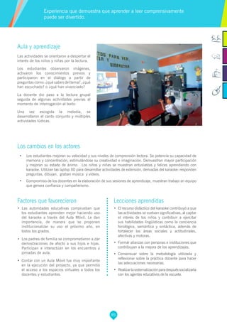 85
Factores que favorecieron
•	 Las autoridades educativas comprueban que
los estudiantes aprenden mejor haciendo uso
del karaoke a través del Aula Móvil. Le dan
importancia, de manera que se proponen
institucionalizar su uso el próximo año, en
todos los grados.
•	 Los padres de familia se comprometieron a dar
demostraciones de afecto a sus hijos e hijas.
Participan e interactúan en los encuentros y
jornadas de aula.
•	 Contar con un Aula Móvil fue muy importante
en la ejecución del proyecto, ya que permitió
el acceso a los espacios virtuales a todos los
docentes y estudiantes.
Lecciones aprendidas
•	 El recurso didáctico del karaoke contribuyó a que
las actividades se vuelvan significativas, al captar
el interés de los niños y contribuir a ejercitar
sus habilidades lingüísticas como la conciencia
fonológica, semántica y sintáctica, además de
fortalecer las áreas sociales y actitudinales,
afectivas y motoras.
•	 Formar alianzas con personas e instituciones que
contribuyan a la mejora de los aprendizajes.
•	 Consensuar sobre la metodología utilizada y
reflexionar sobre la práctica docente para hacer
las adecuaciones necesarias.
•	 Realizarlasistematizaciónparadespuéssocializarla
con los agentes educativos de la escuela.
Aula y aprendizaje
Las actividades se orientaron a despertar el
interés de los niños y niñas por la lectura.
Los estudiantes observaron imágenes,
activaron los conocimientos previos y
participaron en el diálogo a partir de
preguntas como: ¿qué saben del tema?, ¿qué
han escuchado? o ¿qué han vivenciado?
La docente dio paso a la lectura grupal
seguida de algunas actividades previas al
momento de interrogación al texto.
Una vez escogida la melodía, se
desarrollaron el canto conjunto y múltiples
actividades lúdicas.
Los cambios en los actores
•	 Los estudiantes mejoran su velocidad y sus niveles de comprensión lectora. Se potencia su capacidad de
memoria y concentración, estimulándose su creatividad e imaginación. Demuestran mayor participación
y mejoran su estado de ánimo. Los niños y niñas se muestran entusiastas y felices aprendiendo con
karaoke. Utilizan las laptop XO para desarrollar actividades de extensión, derivadas del karaoke: responden
preguntas, dibujan, graban música y videos.
•	 Compromiso de los docentes en la elaboración de sus sesiones de aprendizaje, muestran trabajo en equipo
que genera confianza y compañerismo.
Experiencia que demuestra que aprender a leer comprensivamente
puede ser divertido.
 