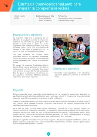 86
Nelly Villegas Guerrero (coordinadora),
Edelmira Ramírez Yangua.
Participantes:
Estrategia CreaVideoscantaLamb para
mejorar la comprensión lectora
Objetivos de la experiencia
•	 Desarrollar varias capacidades en los estudiantes
del primer grado para aumentar la comprensión
lectora.
16
Institución educativa
Cristo Rey
Descripción de la experiencia
La propuesta surgió ante la búsqueda de una
alternativa de apoyo para aumentar la comprensión
lectora de los estudiantes del primer grado. Para
conocer su nivel lector se aplicó una prueba
diagnóstica sobre comprensión lectora, que arrojó
resultados críticos: solo el 20% alcanzaba el nivel
de logro, el 60% estaba en proceso y el 20%, en
inicio. Los niños no comprendían lo que leen.
Con estos resultados, los docentes fueron
convocados elaborar una propuesta innovadora.
Se buscaron nuevas propuestas, con su respectivo
sustento pedagógico, para mejorar la comprensión
lectora.
Se escogió la propuesta CreaVideoscantaLamb
porque ofrecía mejores resultados. En las sesiones
de capacitación se incluyó a todos los docentes del
nivel primario, al equipo del Proyecto y directivos.
Para 1.er
grado se planificaron 10 sesiones con
sus respectivos momentos didácticos, procesos
cognitivos y aprendizajes esperados.
Propuesta
Se busca desarrollar varias capacidades, entre ellas la de inferir el mensaje de las canciones, asignando un
significado de acuerdo a la intencionalidad del texto y el contexto cultural. El niño y la niña tienen oportunidad
de generar ideas diferentes y obtener un producto tangible o intangible.
Se ejercita el hemisferio derecho para desarrollar su habilidad creativa. El video constituye un recurso tecnológico
para capturar, grabar, procesar, transmitir y reproducir una secuencia de imágenes representativas de las
canciones que entonan estudiantes.
En la parte del canto, los niños emiten sonidos melodiosos y variados con su voz, siguiendo siempre una
composición musical. Se recopilan canciones y se adaptan las letras con estos criterios: vocabulario simple,
contenido semántico de interés del niño, que pueda expresarse con gestos y corporalmente, tesitura de la
música adecuada, contorno sencillo (estrofas), intervalos pequeños y, por último, canciones propias de la región
Lambayeque, que aporta con las tres primeras letras para el nombre de la propuesta.
Se elaboran papelotes con la letra de las canciones, imágenes o dibujos alusivos a cada estrofa de la canción. Se
prepara plastilina para que los niños y las niñas representen los personajes, animales, plantas, lugares, objetos
o escenas representativas de las canciones.
Distrito José Leonardo Ortiz
Provincia Chiclayo
Región Lambayeque
 