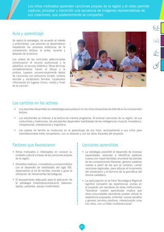 87
Aula y aprendizaje
Se aplicó la estrategia, de acuerdo al interés
y profundidad. Las sesiones se desarrollaron
respetando los procesos didácticos de la
comprensión lectora: el antes, durante y
después de la lectura.
Los videos de las canciones seleccionadas
constituyeron el recurso audiovisual y la
plastilina, el recurso didáctico. Otras técnicas
complementarias fueron el dibujo y la
pintura. Leyeron convencionalmente textos
de canciones con estructura simple, sintaxis
sencilla y vocabulario familiar. Localizaron
información en lugares (inicio, medio y final)
de la canción.
Los cambios en los actores
•	 Los docentes desarrollan la metodología para producir en los niños situaciones de disfrute en la comprensión
lectora.
•	 Los estudiantes se motivan a la lectura de manera progresiva. Al entonar canciones de su región, de sus
costumbres y tradiciones, los estudiantes desarrollan habilidades de las inteligencias musical, kinestésica,
intrapersonal, interpersonal y lingüística.
•	 Los padres de familia se involucran en el aprendizaje de sus hijos, acompañando a sus niños para
interrelacionarse entre compañeros, con su docente y con los otros docentes del proyecto.
Los niños motivados aprenden canciones propias de la región y el video permite
capturar, procesar y transmitir una secuencia de imágenes representativas de
sus creaciones, que posteriormente se comparten.
Factores que favorecieron
•	 Niños motivados e interesados en conocer su
contexto cultural a través de las canciones propias
de la región.
•	 Docentes creativos , innovadores y comprometidos
con el desarrollo de habilidades del siglo XXI,
desempeñan el rol de facilitar, orientar y guiar la
utilización de herramientas tecnológicas.
•	 El equipamiento adecuado para la aplicación de
la estrategia CreaVideoscantaLamb (televisor,
laptop, parlantes, equipo multimedia).
Lecciones aprendidas
•	 La estrategia posibilitó el desarrollo de diversas
capacidades: aprender a identificar palabras
nuevas con mayor facilidad, enumerar las estrofas
de las composiciones literarias, generar palabras
nuevas a partir de las que se conocen, cantar
canciones regionales, para reforzar el incremento
del vocabulario y el dominio de la gramática del
idioma castellano.
•	 La participación en la Feria Tecnológica Regional
significó compartir las experiencias vividas en
el proyecto con escolares de otras instituciones.
“Socializar nuestro aprendizaje implica que
otras comunidades educativas puedan utilizar la
experiencia propuesta, enfrentar nuevos desafíos
y generar cambios positivos, interactuando unos
con otros, con un trato multidireccional”.
 