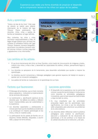 89
Factores que favorecieron
•	 El liderazgo de la directora, que en todo momento
estuvo apoyando y motivando la implementación
de las acciones del proyecto.
•	 La coordinación y planificación oportuna de los
docentes para los talleres de análisis y reflexión
fueron imprescindibles para dar sostenibilidad a
la experiencia.
•	 Los docentes capacitados y predispuestos a
innovar para hacer que los resultados se evidencien
y se constituyan en mejores aprendizajes en los
niños y niñas en nuestras aulas.
•	 La participación de los padres de familia con un
esquema mental diferente, dispuestos a asumir
roles y apoyar de forma directa.
Lecciones aprendidas
•	 El desarrollo de la experiencia nos ha permitido
conocer nuevas formas de trabajo e involucrarnos
como docentes en actividades pedagógicas
innovadoras, para romper esquemas tradicionales
y dejar de lado la rutina.
•	 Es muy importante que las actividades
propuestas logren que los aprendizajes sean
significativos, con miras a que los estudiantes
estén preparados para solucionar sus problemas
de la vida cotidiana.
•	 Los docentes deben reflexionar sobre la práctica
pedagógica para analizar la planificación,
ejecución y evaluación de las situaciones de
aprendizaje, a fin de contribuir a la mejora de
la calidad educativa de la institución y del país.
Aula y aprendizaje
“Visita a la Isla de los Uros”. Este viaje
de estudio se realizó para obtener
información de la historia del lago
Titicaca. Previa autorización, los
docentes, niños, niñas y padres de
familia se trasladaron al lugar definido.
Muy contentos, los niños y niñas
asumieron responsabilidades y roles. Al
llegar al lugar pidieron que, por favor, les
contaran la verdadera historia del Lago
Titicaca. Grabaron, tomaron fotografías,
escucharon muy atentos y tomaron nota.
Al culminar hicieron muchas preguntas
y agradecieron a los informantes.
Los cambios en los actores
•	 El uso de la herramienta del cómic en línea Toondoo, como medio de comunicación de imágenes y textos,
motivó a los niños y niñas a leer, y desarrolló las capacidades de análisis, síntesis, pensamiento lógico y
creatividad.
•	 Los docentes se apropiaron de la herramienta, para desarrollar actividades que ayudan a mejorar los
aprendizajes.
•	 La directora asumió compromiso y liderazgo pedagógico para generar espacios de trabajo en equipo y
apostar por la innovación pedagógica.
•	 Los padres de familia se involucraron en el aprendizaje de sus hijos.
Experiencia que relata una forma divertida de propiciar el desarrollo
de la comprensión lectora en los niños con apoyo de los padres.
 