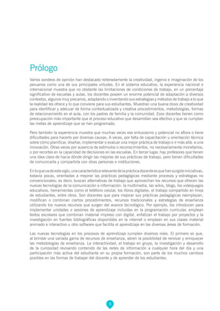 9
Prólogo
Varios sondeos de opinión han destacado reiteradamente la creatividad, ingenio e imaginación de los
peruanos como una de sus principales virtudes. En el sistema educativo, la experiencia nacional e
internacional muestra que no obstante las limitaciones de condiciones de trabajo, en un porcentaje
significativo de escuelas y aulas, los docentes poseen un enorme potencial de adaptación a diversos
contextos, algunos muy precarios, adaptando o inventando sus estrategias y métodos de trabajo a lo que
la realidad les ofrece y lo que conviene para sus estudiantes. Muestran una buena dosis de creatividad
para identificar y adecuar de forma contextualizada y creativa procedimientos, metodologías, formas
de relacionamiento en el aula, con los padres de familia y la comunidad. Esos docentes tienen como
preocupación más importante que el proceso educativo que desarrollan sea efectivo y que se cumplan
las metas de aprendizaje que se han programado.
Pero también la experiencia muestra que muchas veces ese entusiasmo y potencial no aflora o tiene
dificultades para hacerlo por diversas causas. A veces, por falta de capacitación u orientación técnica
sobre cómo planificar, diseñar, implementar o evaluar una mejor práctica de trabajo o ir más allá: a una
innovación. Otras veces por ausencia de estímulos o reconocimientos, no necesariamente monetarios,
o por recortes en la capacidad de decisiones en las escuelas. En tercer lugar, hay profesores que tienen
una idea clara de hacia dónde dirigir las mejoras de sus prácticas de trabajo, pero tienen dificultades
de comunicarla y compartirla con otras personas e instituciones.
Enloquevadeestesiglo,unacaracterísticarelevantedelaprácticadocenteesquehansurgidoiniciativas,
todavía pocas, orientadas a mejorar las prácticas pedagógicas mediante procesos y estrategias no
convencionales; es decir, buscan alternativas de trabajo que aprovechan los recursos que ofrecen las
nuevas tecnologías de la comunicación e información: la multimedia, las wikis, blogs, los videojuegos
educativos, herramientas como el teléfono celular, los libros digitales, el trabajo compartido en línea
de estudiantes, entre otros. Son docentes que para mejorar sus prácticas pedagógicas reemplazan,
modifican o combinan ciertos procedimientos, recursos tradicionales y estrategias de enseñanza
utilizando los nuevos recursos que surgen del avance tecnológico. Por ejemplo, los introducen para
implementar unidades o sesiones de aprendizaje incluidas en la programación curricular, emplean
textos escolares que combinan material impreso con digital, enfatizan el trabajo por proyectos y la
investigación en fuentes bibliográficas disponibles en la internet o emplean en sus clases material
animado e interactivo u otro software que facilita el aprendizaje en las diversas áreas de formación.
Las nuevas tecnologías en los procesos de aprendizaje cumplen diversos roles. El primero es que,
al brindar una variada gama de recursos de enseñanza, abren la posibilidad de renovar y enriquecer
las metodologías de enseñanza. La interactividad, el trabajo en grupo, la investigación y desarrollo
de la curiosidad revisando contenido de las redes de información a cualquier hora del día y una
participación más activa del estudiante en su propia formación, son parte de los muchos cambios
posibles en las formas de trabajar del docente y de aprender de los estudiantes.
 
