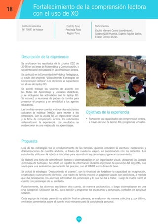 90
Cecilio Mamani Ccuno (coordinador),
Susana Quilli Huanca, Eugenia Aguilar Larico,
Eliazar Cornejo Durán.
Participantes:
Fortalecimiento de la comprensión lectora
con el uso de XO
Objetivos de la experiencia
•	 Fortalecer las capacidades de comprensión lectora,
a través del uso de laptop XO y programas virtuales.
18
Institución educativa
N.º 70047 de Huáscar
Descripción de la experiencia
Se analizaron los resultados de la prueba ECE de
2015 en las áreas de Matemática y Comunicación, y
se identificaron dificultades en la compresión lectora.
Se participó en la Comunidad de Práctica Pedagógica,
a través del proyecto “Descubriendo Estrategias de
Comprensión Lectora”. Los docentes se capacitaron
en el uso de laptop XO.
Se acordó trabajar las sesiones de acuerdo con
las Rutas del Aprendizaje y unidades didácticas,
y se incluyeron las actividades con la laptop XO.
Se convocó a reuniones de padres de familia para
presentar el proyecto y se sensibilizó a los agentes
educativos.
Lasfamiliasnarraroncuentosandinosylosestudiantes
utilizaron la robótica (WeDo) para recrear a los
personajes. Con la ayuda de un organizador visual
y la ficha de comprensión lectora, los estudiantes
sistematizaron la experiencia. Los resultados se
evidenciaron en una mejora de los aprendizajes.
Propuesta
Una de las estrategias fue el involucramiento de las familias, quienes utilizaron la escritura, narraciones y
dramatizaciones de cuentos andinos, a través del cuaderno viajero, en coordinación con los docentes. Los
estudiantes utilizaron la robótica educativa para reconstruir los personajes y generar razonamiento.
Se elaboró una ficha de comprensión lectora y sistematización en un organizador visual, utilizando las laptops
XO (mapa de burbujas). Se utilizó un registro de información durante el proceso de ejecución del proyecto, que
sirvió para una evaluación permanente del proceso, con el SIAGIE como línea de base.
Se utilizó la estrategia “Descubriendo el cuento”, con la finalidad de fortalecer la capacidad de imaginación,
creatividad y razonamiento del niño: una madre de familia mostró un papelote tapado con periódicos, a medida
que iba destapando, los alumnos adivinaban los personajes y lo que se iba a tratar. Luego la madre narró el
cuento con personajes de su contexto.
Posteriormente, los alumnos escribieron otro cuento, de manera colaborativa, y luego sistematizaron en una
cruz categorial. Utilizaron las XO, para escribir y programar los escenarios y personajes, contados en actividad
Scratch.
Cada equipo de trabajo presentó su edición final en plenaria, se evaluaron de manera colectiva y, por último,
emitieron comentarios sobre el cuento más relevante para la convivencia personal.
Distrito Puno
Provincia Puno
Región Puno
 