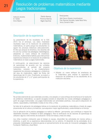 96
Propuesta
No se trata solamente de usar materiales concretos, sino adoptar un nuevo enfoque de enseñanza en la resolución
de problemas matemáticos. La opción escogida consiste en desarrollar las nuevas estrategias pedagógicas a
partir de juegos tradicionales. Los juegos tradicionales son actividades positivas, ricas para la adquisición de
valores, capacidades y habilidades innatas en los niños y niñas.
Se trata de la aplicación de estrategias lúdicas en la resolución de problemas matemáticos a través de juegos
provenientes de la cultura y la tradición, que adquieren mayor significatividad y sostenibilidad en el tiempo.
Con la aplicación de la práctica pedagógica se realiza la reflexión permanente, que contribuye a mejorar las
debilidades docentes y fortalecer la labor pedagógica. Para la verificación de las sesiones de aprendizaje se
utilizaron algunos instrumentos de evaluación: fichas de trabajo y listas de cotejo.
Los niños muestran motivación para el trabajo en equipo, desarrollan las actividades de manera activa y
dinámica, a partir de su experiencia relacionándolas con su entorno. El desarrollo de las actividades de la
propuesta metodológica se potencia gracias al aprovechamiento de las aulas de innovación pedagógica, Aula
Fundación Telefónica y Aula Móvil.
Resolución de problemas matemáticos mediante
juegos tradicionales
Descripción de la experiencia
La presentación de los resultados de la ECE
2015 fue el arranque. Los datos mostraban
resultados bajos en la resolución de problemas
matemáticos, en parte porque los estudiantes no
siguen los procesos didácticos adecuadamente.
El reto que propuso la directora y los docentes del
IV ciclo fue cambiar las estrategias metodológicas,
adoptando un nuevo enfoque de enseñanza.
Entonces, implementaron talleres para intercambiar
experiencias exitosas en la resolución de problemas
matemáticos en base a juegos tradicionales.
A continuación, se seleccionaron las sesiones
de aprendizaje de acuerdo con las unidades
correspondientes al período del proyecto
(setiembre, octubre), y se implementaron
respetando los procesos pedagógicos y didácticos
del área de matemática, según las Rutas del
Aprendizaje del IV ciclo. Finalmente, se evaluó a
los estudiantes de 3.º y 4.º grado participantes de
la experiencia.
Objetivos de la experiencia
•	 Adoptar un nuevo enfoque de enseñanza de
la matemática para mejorar la capacidad de
resolución de problemas en los estudiantes de la
institución educativa.
21
Ada Checco Dávalos (coordinadora),
Pilar Reynoso Gonzáles, Isabel Meza Peña,
Yenny Camacho Valer.
Participantes:
Institución educativa
N.º 54008
Divino Maestro
Distrito Abancay
Provincia Abancay
Región Apurímac
 