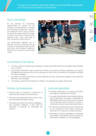 97
Factores que favorecieron
•	 Iniciativa para la innovación e interés por la
mejora del aprendizaje de los estudiantes.
•	 Entusiasmo y predisposición de los niños y niñas
para desarrollar actividades lúdicas.
•	 La existencia de aulas de innovación pedagógica,
aula Fundación Telefónica y aula móvil ha
favorecido el desarrollo de actividades del
proyecto.
Lecciones aprendidas
•	 El trabajo colaborativo y en equipo es fructífero
para lograr los objetivos de innovación.
•	 Los juegos tradicionales son actividades positivas
para la adquisición de valores; el desarrollo de
habilidades innatas en los niños y niñas; la mejora
de la interacción social, emocional y motora; y
contribuyen a afianzar aprendizajes significativos.
•	 El intercambio de experiencias entre los docentes
es una necesidad en este milenio, puesto que
repercute en la mejora de la calidad educativa.
•	 Desarrollar la práctica pedagógica acompañada
de la reflexión permanente ayuda a superar las
debilidades y fortalecer la labor pedagógica.
Aula y aprendizaje
En las sesiones de aprendizaje
seleccionadas de acuerdo con las
unidades correspondientes al período
de la experiencia (setiembre, octubre),
los estudiantes del IV ciclo utilizaron
los siguientes juegos: palito chino, llegó
una carta, los coches, armando torres,
jugando al plic - plac, salta soga, el
kiwi, la tiendita de doña Pancha.
Las herramientas digitales que se
utilizaron durante la aplicación de las
sesiones de aprendizaje fueron las XO,
aula móvil, aula Fundación Telefónica,
asimismo los recursos en línea de Ceip
Loreto.
Los cambios en los actores
•	 Los niños, activos y motivados para el trabajo en equipo, desarrollan diferentes actividades relacionándolas
con su entorno.
•	 Los docentes manifiestan mayor compromiso e interés con el cambio, el trabajo colaborativo y en equipo.
Contagiados del entusiasmo de los niños, participan al nivel de ellos, motivados por la búsqueda constante
de nuevas estrategias.
•	 Los padres de familia involucrados en el aprendizaje de sus hijos, proporcionan juguetes y otros materiales
para esta nueva estrategia.
•	 La directora y personal administrativo se integran a la propuesta con juegos tradicionales.
El juego como poderosa estrategia didáctica para desarrollar capacidades
en la resolución de problemas matemáticos.
 