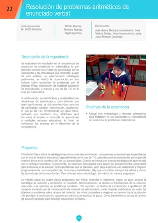 98
Aidé Medina Machaca (coordinadora), Dalia
Valdivia Oblitas, Isidro Huamanñahui Loaiza,
Juana Moreano Castañeda.
Propuesta
El método Pólya utiliza la estrategia heurística o de descubrimiento. Las sesiones de aprendizaje desarrolladas
con el uso de material educativo, especialmente con el uso de TIC, permiten que los estudiantes participen de
manera activa en la construcción de sus aprendizajes. Cuando se introducen nuevas estrategias de aprendizaje
con el enfoque heurístico, inicialmente, se observan dificultades para seguir los procedimientos apropiados
para enfocarse en la solución de los problemas que se plantean, pero poco a poco se van adaptando y mejoran
progresivamente sus competencias, destrezas y habilidades. Hay que considerar siempre los estilos y ritmos
de aprendizaje de los estudiantes. Para afianzar esta metodología, se realizó de manera progresiva.
El método sigue los cuatro pasos propuestos por Pólya: entender el problema, trazar un plan, aplicar la
estrategia de solución y comprobar el resultado. Adicionalmente, se realiza la transferencia de la solución
adecuada a la solución de problemas similares. Por ejemplo, se realiza la combinación e igualación de
números iniciando con la manipulación de material no estructurado, como chapitas codificadas por color. Se
plantea un problema sobre la base del material, los niños comparten e imaginan un camino hacia la solución
y la plantean a continuación, la ponen en práctica y la explican al grupo. Como transferencia, se usa el camino
de solución probado para resolver situaciones similares.
Participantes:
Resolución de problemas aritméticos de
enunciado verbal
Descripción de la experiencia
Se analizaron los resultados en la competencia de
resolución de problemas en matemática, lo que
permitió conocer los niveles de aprendizaje de los
estudiantes y las dificultades que enfrentan. Luego
de este análisis, se seleccionaron estrategias
pertinentes, se realizó la capacitación en tres
talleres sobre resolución de problemas con el
método Pólya, elaboración de material educativo
no estructurado, y manejo y uso de las TIC en el
área de matemática.
A continuación, se planificaron y desarrollaron las
situaciones de aprendizaje y, para afianzar que
sean significativos, se utilizaron técnicas como las
de parafraseo, cambio, combinación, igualación;
el uso de las TIC, herramientas XO (aula móvil,
laptops), que resultaron muy atractivas para
los niños al ampliar el horizonte de aprendizaje
a múltiples recursos educativos. Al final, se
verificaron los avances en el desarrollo de la
competencia.
Objetivos de la experiencia
•	 Aplicar una metodología y recursos alternativos
para fortalecer en los estudiantes la competencia
de resolución de problemas matemáticos.
22
Institución educativa
N.° 54009 Villa Gloria
Distrito Abancay
Provincia Abancay
Región Apurímac
 