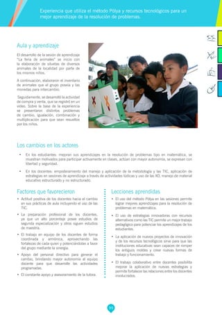 99
Factores que favorecieron
•	 Actitud positiva de los docentes hacia el cambio
en sus prácticas de aula incluyendo el uso de las
TIC.
•	 La preparación profesional de los docentes,
ya que un alto porcentaje posee estudios de
segunda especialización y otros siguen estudios
de maestría.
•	 El trabajo en equipo de los docentes de forma
coordinada y armónica, aprovechando las
fortalezas de cada quien y potenciándolas a favor
del grupo mediante la sinergia.
•	 Apoyo del personal directivo para generar el
cambio, brindando mayor autonomía al equipo
docente para que desarrolle las actividades
programadas.
•	 El constante apoyo y asesoramiento de la tutora.
Lecciones aprendidas
•	 El uso del método Pólya en las sesiones permite
lograr mejores aprendizajes para la resolución de
problemas en matemática.
•	 El uso de estrategias innovadoras con recursos
alternativos como las TIC permite un mejor trabajo
pedagógico para potenciar los aprendizajes de los
estudiantes.
•	 	La aplicación de nuevos proyectos de innovación
y de los recursos tecnológicos sirve para que las
instituciones educativas sean capaces de romper
los antiguos moldes y crear nuevas formas de
trabajo y funcionamiento.
•	 El trabajo colaborativo entre docentes posibilita
mejorar la aplicación de nuevas estrategias y
permite fortalecer las relaciones entre los docentes
involucrados.
Aula y aprendizaje
El desarrollo de la sesión de aprendizaje
“La feria de animales” se inicio con
la elaboración de siluetas de diversos
animales de la localidad por parte de
los mismos niños.
A continuación, elaboraron el inventario
de animales que el grupo poseía y las
monedas para intercambio.
Seguidamente, se desarrolló la actividad
de compra y venta, que se registró en un
vídeo. Sobre la base de la experiencia
se presentaron distintos problemas
de cambio, igualación, combinación y
multiplicación para que sean resueltos
por los niños.
Los cambios en los actores
•	 En los estudiantes: mejoran sus aprendizajes en la resolución de problemas tipo en matemática, se
muestran motivados para participar activamente en clases, actúan con mayor autonomía, se expresan con
libertad y seguridad.
•	 En los docentes: empoderamiento del manejo y aplicación de la metodología y las TIC, aplicación de
estrategias en sesiones de aprendizaje a través de actividades lúdicas y uso de las XO, manejo de material
educativo estructurado y no estructurado.
Experiencia que utiliza el método Pólya y recursos tecnológicos para un
mejor aprendizaje de la resolución de problemas.
 