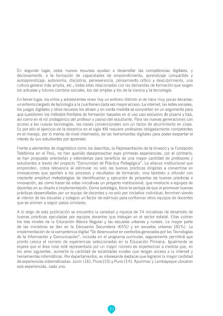 10
En segundo lugar, estos nuevos recursos ayudan a desarrollar las competencias digitales, y
decisivamente, a la formación de capacidades de emprendimiento, aprendizaje compartido y
autoaprendizaje, autonomía, disciplina, perseverancia, pensamiento crítico y descubrimiento, una
cultura general más amplia, etc.; todas ellas relacionadas con las demandas de formación que exigen
los actuales y futuros cambios sociales, los del empleo y los de la ciencia y la tecnología.
En tercer lugar, los niños y adolescentes viven hoy un entorno distinto al de hace muy pocas décadas;
un entorno cargado de tecnología a la cual tienen cada vez mayor acceso. La internet, las redes sociales,
los juegos digitales y otros recursos los atraen y en cierta medida se convierten en un argumento para
que cuestionen los métodos frontales de formación basados en el uso casi exclusivo de pizarra y tiza,
así como en el rol protagónico del profesor y pasivo del estudiante. Para las nuevas generaciones con
acceso a las nuevas tecnologías, las clases convencionales son un factor de aburrimiento en clase.
Es por ello el ejercicio de la docencia en el siglo XXI requiere profesores obligadamente competentes
en el manejo, por lo menos de nivel intermedio, de las herramientas digitales para poder despertar el
interés de sus estudiantes por aprender.
Frente a elementos de diagnóstico como los descritos, la Representación de la Unesco y la Fundación
Telefónica en el Perú, no han querido desaprovechar esas primeras experiencias; por el contrario,
se han propuesto orientarlas y extenderlas para beneficio de una mayor cantidad de profesores y
estudiantes a través del proyecto “Comunidad de Práctica Pedagógica”. La alianza institucional que
emprenden, cobra relevancia al estimular no solo las buenas prácticas dirigidas a convertirse en
innovaciones que aporten a los procesos y resultados de formación, sino también a difundir con
creciente amplitud metodologías de identificación y ejecución de proyectos de buenas prácticas e
innovación, así como hacer de estas iniciativas un proyecto institucional, que involucre a equipos de
docentes en su diseño e implementación. Como estrategia, tiene la ventaja de que al promover buenas
prácticas desarrolladas por un equipo de docentes y no solo por iniciativa individual, terminen siendo
al interior de las escuelas y colegios un factor de estímulo para conformar otros equipos de docentes
que se animen a seguir pasos similares.
A lo largo de esta publicación se encuentra la variedad y riqueza de 74 iniciativas de desarrollo de
buenas prácticas ejecutadas por equipos docentes que trabajan en el sector estatal. Ellas cubren
los tres niveles de la Educación Básica Regular y las escuelas urbanas y rurales. La mayor parte
de las iniciativas se dan en la Educación Secundaria (65%) y en escuelas urbanas (81%). La
implementación de la competencia digital “Se desenvuelve en contextos generados por las Tecnologías
de la Información y Comunicación”, incluida en el programa curricular, seguramente permitirá que
pronto crezca el número de experiencias seleccionadas en la Educación Primaria. Igualmente se
espera que el área rural esté representada por un mayor número de experiencias a medida que, en
los años siguientes, aumente la cantidad de localidades rurales que tengan acceso a la internet y
herramientas informáticas. Por departamentos, es interesante destacar que lograron la mayor cantidad
de experiencias sistematizadas: Junín (16), Piura (15) y Puno (14). Apurímac y Lambayeque ubicaron
seis experiencias, cada uno.
 