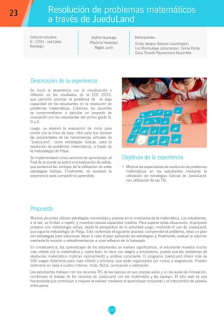 100
Institución educativa
N.o
31554 - José Carlos
Mariátegui
Distrito Huancayo
Provincia Huancayo
Región Junín
Emilio Sedano Gilvonio (coordinador),
Luz Manhualaya Julcamanyan, Carina Porras
Coca, Ricardo Paucarchuco Muzurrieta.
Propuesta
Muchos docentes utilizan estrategias memoristas y pasivas en la enseñanza de la matemática. Los estudiantes,
a la vez, se limitan a repetir, y muestran escasa capacidad creativa. Para superar estas situaciones, el proyecto
propone una metodología activa, desde la perspectiva de la actividad–juego, mediante el uso de JueduLand,
que sigue la metodología de Pólya. Esta contempla el siguiente proceso: comprender el problema, idear un plan
con estrategias para solucionar, llevar a cabo el plan aplicando las estrategias y, finalmente, evaluar la solución
mediante la revisión o retroalimentación a nivel reflexivo de lo trabajado.
En consecuencia, los aprendizajes de los estudiantes se vuelven significativos, el estudiante muestra mucho
más interés por la matemática y, sobre todo, lo hace con alegría y entusiasmo, puesto que los problemas de
resolución matemática implican razonamiento y análisis consciente. El programa JueduLand ofrece más de
500 juegos didácticos para nivel infantil y primaria, que están organizados por cursos y asignaturas. Pueden
ordenarse en base a cuatro criterios: título, fecha, puntuación y valoración.
Los estudiantes trabajan con los recursos TIC de las laptops en sus propias aulas y en las aulas de innovación,
combinado el trabajo de los recursos de JueduLand con las multimedia y las laptops. El sitio web es una
herramienta que contribuye a mejorar la calidad mediante el aprendizaje horizontal y el intercambio de saberes
entre pares.
Participantes:
Resolución de problemas matemáticos
a través de JueduLand
Descripción de la experiencia
Se inició la experiencia con la visualización y
reflexión de los resultados de la ECE 2015,
que permitió priorizar el problema de la baja
capacidad de los estudiantes en la resolución de
problemas matemáticos. Entonces, los docentes
se comprometieron a ejecutar un proyecto de
innovación con los estudiantes del primer grado B,
D y G.
Luego, se elaboró la evaluación de inicio para
contar con la línea de base. Otro paso fue conocer
las posibilidades de las herramientas virtuales de
“JueduLand”, como estrategias lúdicas, para la
resolución de problemas matemáticos, a través de
la metodología de Pólya.
Se implementaron cinco sesiones de aprendizaje; al
final de la quinta se aplicó una evaluación de salida,
que evidenció las ventajas de la utilización de estas
estrategias lúdicas. Finalmente, se socializó la
experiencia para compartir lo aprendido.
Objetivos de la experiencia
•	 Mejorar las capacidades de resolución de problemas
matemáticos en los estudiantes mediante la
utilización de estrategias lúdicas de JueduLand,
con utilización de las TIC.
23
 