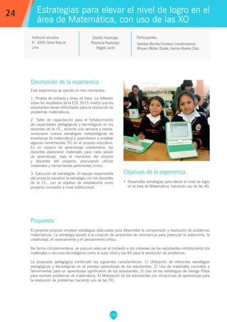 102
Soledad Bonilla Condezo (coordinadora),
Miryam Millán Zárate, Karina Alvarez Díaz.
Participantes:
Estrategias para elevar el nivel de logro en el
área de Matemática, con uso de las XO
Objetivos de la experiencia
•	 Desarrollar estrategias para elevar el nivel de logro
en el área de Matemática, haciendo uso de las XO.
24
Institución educativa
N.° 30001 Santa Rosa de
Lima
Descripción de la experiencia
Esta experiencia se ejecutó en tres momentos:
1. Prueba de entrada y línea de base. La reflexión
sobre los resultados de la ECE 2015 mostró que los
estudiantes tienen dificultades para la resolución de
problemas matemáticos.
2. Taller de capacitación para el fortalecimiento
de capacidades pedagógicas y tecnológicas en los
docentes de la I.E., durante una semana y media,
conocieron nuevas estrategias metodológicas de
enseñanza de matemática y aprendieron a emplear
algunas herramientas TIC en el proceso educativo.
En un espacio de aprendizaje colaborativo, los
docentes elaboraron materiales para cada sesión
de aprendizaje, bajo el monitoreo del director
y docentes del proyecto, procurando utilizar
materiales y herramientas pertinentes (links).
3. Ejecución de estrategias. El equipo responsable
del proyecto socializó la estrategia con los docentes
de la I.E., con el objetivo de establecerla como
proyecto innovador a nivel institucional.
Propuesta
El proyecto propuso emplear estrategias adecuadas para desarrollar la comprensión y resolución de problemas
matemáticos. La estrategia apostó a la creación de ambientes de convivencia para potenciar la autonomía, la
creatividad, el razonamiento y el pensamiento crítico.
De forma complementaria, se procuró adecuar el contexto a los intereses de los estudiantes introduciendo los
materiales o recursos tecnológicos como el aula móvil y las XO para la resolución de problemas.
La propuesta pedagógica contempló las siguientes características: 1) Utilización de diferentes estrategias
pedagógicas y tecnológicas en el proceso aprendizaje de los estudiantes; 2) Uso de materiales concretos y
herramientas para un aprendizaje significativo de los estudiantes; 3) Uso de las estrategias de George Pólya
para resolver problemas de matemática; 4) Motivación de los estudiantes con situaciones de aprendizaje para
la resolución de problemas haciendo uso de las TIC.
Distrito Huancayo
Provincia Huancayo
Región Junín
 