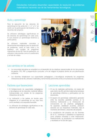 103
Aula y aprendizaje
Para la ejecución de las sesiones de
aprendizaje en las aulas de 1.°, 2.° y 5.° se
contó con la participación del director y los
docentes del proyecto.
Se utilizaron estrategias significativas en
las sesiones de aprendizaje en cada aula,
lo que propició un aprendizaje dinámico y
participativo.
Se utilizaron materiales concretos y
herramientas tecnológicas para la resolución
de problemas, como el aula móvil y la
ludoteca, con empleo de programas
interactivos de las XO. Para la evaluación, se
utilizaron instrumentos como el cuestionario
y la lista de cotejo.
Los cambios en los actores
•	 La comunidad educativa se empoderó en el desarrollo de los objetivos operacionales de los documentos
de gestión, PEI, PAT y programación curricular, a fin de integrar el proyecto dentro de una planificación
coherente.
•	 Los docentes fortalecieron sus capacidades pedagógicas y tecnológicas empleando los programas
interactivos de las XO, utilizaron materiales y herramientas pertinentes (links) en la resolución de problemas.
Estudiantes motivados desarrollan capacidades de resolución de problemas
matemáticos haciendo uso de las herramientas tecnológicas.
Factores que favorecieron
•	 El fortalecimiento de capacidades pedagógicas
y tecnológicas de los docentes mediante talleres
motivacionales con empleo de los programas
interactivos de las XO.
•	 La motivación a los padres de familia para
integrarse en el aprendizaje de sus hijos tuvo
como resultado una respuesta favorable.
•	 La utilización de estrategias significativas en las
sesiones de aprendizaje en cada aula.
Lecciones aprendidas
•	 El uso de materiales pertinentes, con apoyo del
aula móvil y las XO, permite implementar procesos
de aprendizaje dinámico y participativo con los
estudiantes.
•	 El espacio de aprendizaje colaborativo generado
entre los docentes posibilita cambios en la
dinámica institucional y la introducción de
innovaciones en las prácticas pedagógicas.
Se capacitan, establecen acuerdos, producen
sesiones con sus respectivos materiales, bajo el
monitoreo del director y docentes del proyecto.
•	 La socialización del proyecto con los docentes
de la I.E. contribuye a establecer la experiencia
como proyecto innovador a nivel institucional.
Posteriormente, se socializaron sus realizaciones
y resultados en el Día del Logro.
 