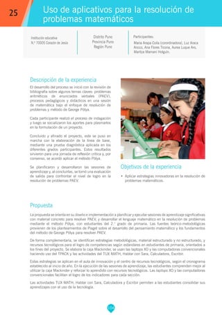 104
Maria Arapa Coila (corordinadora), Luz Araca
Ancco, Ana Flores Ticona, Aurea Luque Aro,
Maritza Mamani Holguín.
Participantes:
Uso de aplicativos para la resolución de
problemas matemáticos
Objetivos de la experiencia
•	 Aplicar estrategias innovadoras en la resolución de
problemas matemáticos.
25
Institución educativa
N.º 70005 Corazón de Jesús
Descripción de la experiencia
El desarrollo del proceso se inició con la revisión de
bibliografía sobre algunos temas claves: problemas
aritméticos de enunciados verbales (PAEV),
procesos pedagógicos y didácticos en una sesión
de matemática bajo el enfoque de resolución de
problemas y método de George Pólya.
Cada participante realizó el proceso de indagación
y luego se socializaron los aportes para plasmarlos
en la formulación de un proyecto.
Concluido y afinado el proyecto, este se puso en
marcha con la elaboración de la línea de base,
mediante una prueba diagnóstica aplicada en los
diferentes grados participantes. Estos resultados
sirvieron para una jornada de reflexión crítica y, por
consenso, se acordó aplicar el método Pólya.
Se planificaron y desarrollaron las sesiones de
aprendizaje y, al concluirlas, se tomó una evaluación
de salida para confrontar el nivel de logro en la
resolución de problemas PAEV.
Propuesta
La propuesta se orienta en su diseño e implementación a planificar y ejecutar sesiones de aprendizaje significativas
con material concreto para resolver PAEV, y desarrollar el lenguaje matemático en la resolución de problemas
mediante el método Pólya, con estudiantes del 2.° grado de primaria. Las fuentes teórico-metodológicas
provienen de los planteamientos de Piaget sobre el desarrollo del pensamiento matemático y los fundamentos
del método de George Pólya para resolver PAEV.
De forma complementaria, se identifican estrategias metodológicas, material estructurado y no estructurado, y
recursos tecnológicos para el logro de competencias según estándares en estudiantes de primaria, orientados a
los fines del proyecto. Se elabora la caja Mackinder, se usan las laptops XO y las computadoras convencionales
haciendo uso del TPACK y las actividades del TUX MATH, Hablar con Sara, Calculadora, Escribir.
Estas estrategias se aplican en el aula de innovación y el centro de recursos tecnológicos, según el cronograma
establecido al inicio de año. En la ejecución de las sesiones de aprendizaje, las estudiantes comprenden mejor al
utilizar la caja Mackinder y reforzar lo aprendido con recursos tecnológicos. Las laptops XO y las computadoras
convencionales facilitan el logro de los indicadores para cada sección.
Las actividades TUX MATH, Hablar con Sara, Calculadora y Escribir permiten a las estudiantes consolidar sus
aprendizajes con el uso de la tecnología.
Distrito Puno
Provincia Puno
Región Puno
 