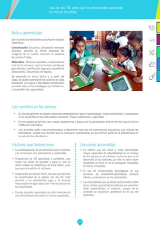 107
Factores que favorecieron
•	 La predisposición de los docentes para el cambio
y la innovación con entusiasmo y creatividad.
•	 Disposición de XO operativas y portátiles, que
hacen las veces de servidor y para lo cual se
debe instalar la plataforma de Aula Móvil, para
que permita aplicar el software.
•	 Disposición de Access Point, recurso que permite
la conectividad de la laptop con las XO. Esto
permite a los estudiantes jugar y al docente
responsable recoger datos del nivel de avance de
los estudiantes.
•	 Equipo docente capacitado con alto nivel para el
uso del software educativo en forma apropiada.
Lecciones aprendidas
•	 	Es notorio que los niños y niñas demuestran
mayor capacidad de adaptabilidad en el manejo
de los equipos y el software conforme avanza el
desarrollo de las sesiones, por ello no debe haber
desaliento al inicio si no se consiguen resultados
en forma inmediata.
•	 	El uso de herramientas tecnológicas en los
procesos de enseñanza-aprendizaje provoca
interés y entusiasmo en los estudiantes.
•	 La computadora que se utiliza como servidor debe
tener ciertas características básicas que permitan
darle sostenibilidad al software, porque de lo
contrario se ocasionan problemas en el uso del
aplicativo.
Aula y aprendizaje
Son muchas las habilidades que propone trabajar
VillaPlanet:
Comunicación: Escucha y comprende mensajes
sencillos, describe en forma ordenada las
imágenes de un cuento, reconoce en palabras
los sonidos finales.
Matemática: Nociones espaciales, correspondencia
(noción de número), reconocimiento de figuras
geométricas, clasificación (agrupa y representa
colecciones), secuencias de figuras.
Se desarrolla en forma lúdica y, a partir del
juego, se puede acompañar los avances de cada
estudiante. Los logros y dificultades identificados
permiten adecuar las estrategias que fortalezcan
o desarrollen las capacidades.
Los cambios en los actores
•	 En los estudiantes se puede evidenciar predisposición para el aprendizaje, mayor motivación y entusiasmo
en el desarrollo de las actividades escolares, mayor autonomía y seguridad.
•	 En los padres de familia, hay mayor compromiso y apoyo por la satisfacción ante el servicio que brinda la
institución educativa.
•	 Los docentes están más predispuestos a desarrollar este tipo de experiencias educativas que utilizan las
tecnologías, puesto que asumen que es necesario incorporarlas ya que forman parte de la cotidianidad en
la vida de los estudiantes.
Uso de las TIC para que los estudiantes aprendan
en forma divertida.
 