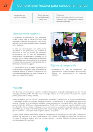 108
Institución educativa
José Carlos Mariátegui Marisol Vilcahuamán Mayorca (coordinadora)
Dora Castro Villar, Edelmira Merino Miranda,
Genoveva Torres Rivera.
Propuesta
Tres docentes del mismo grado y sección ejecutaron la siguiente propuesta metodológica, con las mismas
estrategias de lectura en las diferentes áreas a su cargo: después de la motivación se recuperaron los saberes
previos, de acuerdo al tema y del área.
Luego, se presenta una guía práctica con la situación problemática (de algoritmos en el caso de matemática);
a continuación, se traza un plan para resolver el problema y, posteriormente, se ejecuta y verifica la resolución
correcta. Entonces, se comprueban los resultados comparándolos con la información teórica sobre el tema, con
apoyo de los textos del Minedu, celulares y diapositivos. Finalmente, para resumir y organizar los textos leídos,
los estudiantes elaboran mapas mentales, primero en manuscrito para, posteriormente, hacerlo con el programa
Edraw Max, que es “una herramienta para crear tus propios mapas mentales. Edraw Max permite incluir todo
tipo de contenido a tus mapas, desde imágenes, tablas y ecuaciones.”
El mapa mental permite al estudiante evidenciar y representar -de manera concisa- conceptos e información
explícita que identifica en el texto. Posteriormente, para motivar y fortalecer su aprendizaje, se organizan
concursos de mapas a nivel de aula, que permiten apreciar y comparar diferentes formas de presentación
además de valorar la creatividad.
Participantes:
Comprensión lectora para conocer el mundo
Descripción de la experiencia
La experiencia se desarrolló en cinco momentos:
trazado de línea base, actualización docente sobre
estrategias de lectura, sensibilización a los padres,
aplicación de la metodología alternativa y evaluación
de los resultados.
Se inició con una evaluación y un análisis de las
dificultades en los aprendizajes que muestran los
estudiantes, a partir de insumos que permitieron
la elaboración de un plan de mejoramiento.
Posteriormente, se desarrollaron reuniones con los
docentes para el diálogo reflexivo sobre las fortalezas
y debilidades en el dominio y aplicación de estrategias
de lectura, las que estuvieron acompañadas por un
taller de actualización pedagógica.
Se buscó sensibilizar a los padres de familia para
sumar su apoyo al proyecto. Luego, se aplicaron las
estrategias elegidas en sesiones de aprendizaje con
actividades adecuadas para las áreas. Finalmente, se
aplicó una evaluación de salida.
Objetivos de la experiencia
•	 Implementar un plan de mejoramiento del
desempeño de los estudiantes en la comprensión
lectora, con aprovechamiento de programas
digitales.
27
Distrito Huancayo
Provincia Huancayo
Región Junín
 