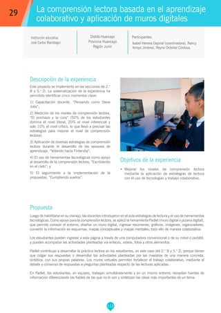 112
Isabel Herrera Ospinal (coordinadora), Nancy
Arroyo Jiménez, Reyna Ordoñez Córdova.
Participantes:
La comprensión lectora basada en el aprendizaje
colaborativo y aplicación de muros digitales
Objetivos de la experiencia
•	 Mejorar los niveles de comprensión lectora
mediante la aplicación de estrategias de lectura
con el uso de tecnologías y trabajo colaborativo.
29
Institución educativa
José Carlos Mariátegui
Descripción de la experiencia
Este proyecto se implementó en las secciones de 2.°
B y 5.° D. La sistematización de la experiencia ha
permitido identificar cinco momentos clave:
1) Capacitación docente, “Pensando como Steve
Jobs”;
2) Medición de los niveles de comprensión lectora,
“El pinchazo y la cura” (50% de los estudiantes
domina el nivel literal, 20% el nivel inferencial y
solo 10% el nivel crítico, lo que llevó a precisar las
estrategias para mejorar el nivel de comprensión
lectora);
3) Aplicación de diversas estrategias de comprensión
lectora durante el desarrollo de las sesiones de
aprendizaje, “Volando hacia Finlandia”;
4) El uso de herramientas tecnológicas como apoyo
al desarrollo de la comprensión lectora, “Escribiendo
en el cielo”; y
5) El seguimiento a la implementación de la
propuestas, “Cumpliendo sueños”.
Propuesta
Luego de habilitarse en su manejo, las docentes introdujeron en el aula estrategias de lectura y el uso de herramientas
tecnológicas. Como apoyo para la comprensión lectora, se aplicó la herramienta Padlet (muro digital o pizarra digital),
que permite conocer el entorno, diseñar un muro digital, ingresar resúmenes, gráficos, imágenes, organizadores,
convertir la información en esquemas, mapas conceptuales y mapas mentales; todo ello de manera colaborativa.
Los estudiantes pueden ingresar a esta página a través de una computadora convencional o de su móvil o portátil,
y pueden acompañar las actividades planteadas vía enlaces, videos, fotos y otros elementos.
Padlet contribuye a desarrollar la práctica lectora en los estudiantes, en este caso del 2.° B y 5.° D, porque tienen
que colgar sus respuestas o desarrollar las actividades planteadas por las maestras de una manera concreta,
sintética, con sus propias palabras. Los muros virtuales permiten fortalecer el trabajo colaborativo, mediante el
debate y consenso de respuestas a preguntas planteadas respecto de las lecturas aplicadas.
En Padlet, los estudiantes, en equipos, trabajan simultáneamente y en un mismo entorno, recopilan fuentes de
información diferenciando las fiables de las que no lo son y sintetizan las ideas más importantes de un tema.
Distrito Huancayo
Provincia Huancayo
Región Junín
 