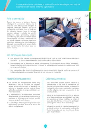 113
Aula y aprendizaje
Durante las sesiones se aplicaron diversas
estrategias de comprensión lectora, una de
las cuales fue la lectura guiada, con apoyo de
preguntas como ¿qué sucedió?, ¿por qué lo
ha hecho? y ¿qué harías tú en su situación?
Se utilizaron diversos tipos de lecturas,
cuentos, noticias y artículos de opinión.
Destacaron ideas principales, anotaron
comentarios y realizaron el sumillado. Se les
solicitó expresar conceptos o definiciones con
sus propias palabras (paráfrasis). Realizaron
resúmenes, representaron con imágenes o
dibujos lo comprendido en la lectura. Se les
pidió escribir finales alternativos para una
misma historia.
Los cambios en los actores
•	 Con la introducción y aplicación de herramientas tecnológicas como el Patlet los estudiantes trabajaron
motivados y en forma colaborativa en las áreas involucradas en este proyecto.
•	 Los resultados que se obtuvieron al aplicar las estrategias de comprensión lectora fueron alentadores,
lograron relacionar, criticar y comprender. La prueba de salida registró la elevación en tres puntos el nivel
de comprensión lectora.
•	 Para los directivos, los círculos de interaprendizaje fueron aprovechados para dar pautas de mejora en el
trabajo pedagógico encaminadas al desarrollo de este proyecto de innovación.
Una experiencia que promueve la innovación de las estrategias para mejorar
la comprensión lectora en forma significativa.
Factores que favorecieron
•	 Los círculos de interaprendizaje fueron muy
provechosos para las docentes del proyecto,
porque les permitió compartir la aplicación del
proyecto en las aulas, aprender unas de otras y
aplicar las estrategias de comprensión lectora con
mayor efectividad.
•	 La predisposición y el interés de los estudiantes
por aprender el uso de herramientas tecnológicas
novedosas en el transcurso del proceso, permitió
despertar su gusto por la lectura.
•	 La metodología utilizada permitió guiar de manera
organizada y aplicar las técnicas de lectura con
diseños muy atractivos.
Lecciones aprendidas
•	 Los estudiantes poseen diversos intereses y
motivaciones, lo que exige no homogenizar las
lecturas, sino seleccionar diversas estrategias de
motivación externa, para que puedan interesarse
en ellas y lograr una mejor comprensión de los
diversos textos.
•	 El uso de las herramientas tecnológicas permite
a las docentes adecuar la metodología que usan
en sus clases e incluso modificar su rol en el
aula. Los estudiantes, por su parte, participan
como agentes activos de su aprendizaje.
•	 El trabajo en equipo de manera colaborativa y el
ambiente emotivo de participación continua de
todos los estudiantes, son condiciones claves
para el aprendizaje.
 