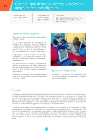 114
César Zapata Castañeda (coordinador), Ana
Bravo Balarezo, Genoveva Tapia Alarcón,
Edgar Ueki Torres.
Participantes:
Comprensión de textos escritos y orales con
apoyo de recursos digitales
Objetivos de la experiencia
•	 Fortalecer la adquisición de competencias de
comprensión de textos escritos y orales, con apoyo
de recursos digitales.
30
Institución educativa
Carlos Augusto Salaverry
Descripción de la experiencia
El proceso de implementación de la experiencia pasó
por cuatro etapas:
En un primer momento, se interpretaron los
resultados de la Evaluación Censal de Estudiantes
y los docentes del área de Comunicación realizaron
un diagnóstico de comprensión lectora, que mostró
apenas un 9,6% con nivel de logro satisfactorio en
los 106 estudiantes (de 1.º, 2.º y 3.º de secundaria).
Luego, se pasó a la etapa del diseño de la estrategia
metodológica, que se tradujo en un informe escrito.
Para ello, se consultaron informes de investigación y
diversos estudios.
Una vez organizada la propuesta, se prepararon las
sesiones de aprendizaje, que fueron desarrolladas
por cada docente siguiendo una secuencia didáctica
común, a partir de textos narrativos previamente
seleccionados.
Finalmente, se evaluaron las actividades mediante
fichas de lectura que contemplaron los niveles literal,
inferencial y crítico.
Propuesta
La estrategia responde a las dificultades en la adquisición de competencias de comprensión de textos escritos.
El modelo de lectura adoptado fue el ‘interactivo’, que reconoce el proceso de la comprensión de un texto del
siguiente modo: se pone en marcha cuando el lector empieza a plantear sus expectativas sobre lo que va a leer, se
fija unos objetivos de lectura relacionados con la situación comunicativa, y se alcanza a partir de la interrelación
entre lo que el lector lee y lo que ya sabe sobre el tema, que es aquella información grabada en la memoria con
esquemas de conocimiento que organizan la información de forma estructurada.
La secuencia en la aplicación de la propuesta para el desarrollo de la competencia de comprensión de textos
orales y escritos fue la siguiente: determinada una situación de aprendizaje significativa y contextualizada a los
intereses de los estudiantes, a ser abordada en cada sesión, se elige un tipo de texto dentro del género narrativo,
como la leyenda, el cuento maravilloso o el fantástico, o la canción. Se incorporan recursos TIC pertinentes,
como herramientas en las dinámicas de aprendizaje, lo que favorece la creación de un entorno lúdico y facilita
la experimentación de nuevas vivencias en los adolescentes, al percibir las historias transmitidas a través de los
relatos.
Distrito La Victoria
Provincia Chiclayo
Región Lambayeque
 