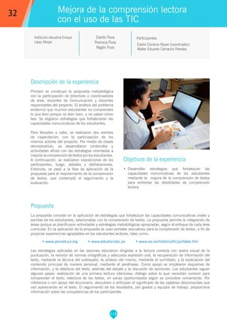 118
Institución educativa Enrique
López Albújar
Distrito Piura
Provincia Piura
Región Piura
Eladio Cisneros Reyes (coordinador),
Walter Eduardo Camacho Paredes.
Propuesta
La propuesta consiste en la aplicación de estrategias que fortalezcan las capacidades comunicativas orales y
escritas de los estudiantes, relacionadas con la comprensión de textos. La propuesta permite la integración de
áreas porque se planificaron actividades y estrategias metodológicas apropiadas, según el enfoque de cada área
curricular. En la aplicación de la propuesta se usan portales educativos para la comprensión de textos, a fin de
propiciar experiencias agradables en los estudiantes lectores, tales como:
• www.perueduca.org • www.estudiar.edu.pe • www.oei.es/historico/tic/portales.htm
Las estrategias aplicadas en las sesiones estuvieron dirigidas a la lectura correcta con realce visual de la
puntuación, la revisión de normas ortográficas y adecuada expresión oral, la recuperación de información del
texto, mediante la técnica del subrayado; la síntesis del mismo, mediante el sumillado, y la explicación del
contenido principal de manera personal, mediante el parafraseo. Como apoyo se emplearon esquemas de
información, y la relectura del texto, además del debate y la discusión de opiniones. Los estudiantes siguen
algunos pasos: realización de una primera lectura silenciosa; diálogo sobre lo que necesitan conocer para
comprender el texto; relectura de los textos, en varias oportunidades según se considere conveniente. Por
inferencia o con apoyo del diccionario, descubren o anticipan el significado de las palabras desconocidas que
van apareciendo en el texto. El seguimiento de los resultados, por grados y equipos de trabajo, proporciona
información sobre las competencias de los participantes.
Participantes:
Mejora de la comprensión lectora
con el uso de las TIC
Descripción de la experiencia
Primero se construyó la propuesta metodológica
con la participación de directivos o coordinadores
de área, docentes de Comunicación y docentes
responsables del proyecto. El análisis del problema
evidenció que muchos estudiantes no comprenden
lo que leen porque no leen bien, o no saben cómo
leer. Se eligieron estrategias que fortalecieran las
capacidades comunicativas de los estudiantes.
Para llevarlas a cabo, se realizaron dos eventos
de capacitación, con la participación de los
mismos actores del proyecto. Por medio de clases
demostrativas, se desarrollaron contenidos y
actividades afines con las estrategias orientadas a
mejorar la comprensión de textos por los estudiantes.
A continuación, se realizaron exposiciones de los
participantes, luego, debates y deliberaciones.
Entonces, se pasó a la fase de aplicación de la
propuesta para el mejoramiento de la comprensión
de textos, que contempló el seguimiento y la
evaluación.
Objetivos de la experiencia
•	 Desarrollar estrategias que fortalezcan las
capacidades comunicativas de los estudiantes
mediante la mejora de la comprensión de textos
para enfrentar las debilidades de comprensión
lectora.
32
 