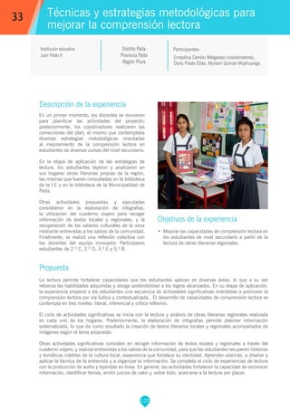 120
Ernestina Carrión Melgarejo (coordinadora),
Doris Prado Elías, Myriam Quinde Mijahuanga.
Participantes:
Técnicas y estrategias metodológicas para
mejorar la comprensión lectora
Objetivos de la experiencia
•	 Mejorar las capacidades de comprensión lectora en
los estudiantes de nivel secundario a partir de la
lectura de obras literarias regionales.
33
Institución educativa
Juan Pablo II
Descripción de la experiencia
En un primer momento, los docentes se reunieron
para planificar las actividades del proyecto;
posteriormente, los coordinadores realizaron las
correcciones del plan, el mismo que contemplaba
diversas estrategias metodológicas orientadas
al mejoramiento de la comprensión lectora en
estudiantes de diversos cursos del nivel secundario.
En la etapa de aplicación de las estrategias de
lectura, los estudiantes leyeron y analizaron en
sus hogares obras literarias propias de la región,
las mismas que fueron consultadas en la biblioteca
de la I.E y en la biblioteca de la Municipalidad de
Paita.
Otras actividades propuestas y ejecutadas
consistieron en la elaboración de infografías,
la utilización del cuaderno viajero para recoger
información de textos locales y regionales, y la
recuperación de los saberes culturales de la zona
mediante entrevistas a los sabios de la comunidad.
Finalmente, se realizó una reflexión colectiva con
los docentes del equipo innovador. Participaron
estudiantes de 2.º C, 2.º D, 3.º E y 5.º B.
Propuesta
La lectura permite fortalecer capacidades que los estudiantes aplican en diversas áreas, lo que a su vez
refuerza las habilidades adquiridas y otorga sostenibilidad a los logros alcanzados. En su etapa de aplicación,
la experiencia propone a los estudiantes una secuencia de actividades significativas orientadas a promover la
comprensión lectora por vía lúdica y contextualizada. El desarrollo de capacidades de comprensión lectora se
contempla en tres niveles: literal, inferencial y crítico reflexivo.
El ciclo de actividades significativas se inicia con la lectura y análisis de obras literarias regionales realizada
en cada uno de los hogares. Posteriormente, la elaboración de infografías permite plasmar información
sistematizada, lo que da como resultado la creación de textos literarios locales y regionales acompañados de
imágenes según el tema propuesto.
Otras actividades significativas consisten en recoger información de textos locales y regionales a través del
cuaderno viajero, y realizar entrevistas a los sabios de la comunidad, para que las estudiantes recuperen historias
y temáticas inéditas de la cultura local, experiencia que fortalece su identidad. Aprenden además, a diseñar y
aplicar la técnica de la entrevista y a organizar la información. Se completa el ciclo de experiencias de lectura
con la producción de audio y leyendas en línea. En general, las actividades fortalecen la capacidad de reconocer
información, identificar temas, emitir juicios de valor y, sobre todo, acercarse a la lectura por placer.
Distrito Paita
Provincia Paita
Región Piura
 