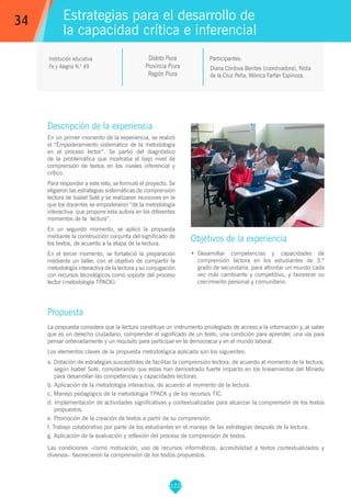 122
Diana Córdova Benites (coordinadora), Nidia
de la Cruz Peña, Mónica Farfán Espinoza.
Participantes:
Estrategias para el desarrollo de
la capacidad crítica e inferencial
Objetivos de la experiencia
•	 Desarrollar competencias y capacidades de
comprensión lectora en los estudiantes de 3.º
grado de secundaria, para afrontar un mundo cada
vez más cambiante y competitivo, y favorecer su
crecimiento personal y comunitario.
34
Institución educativa
Fe y Alegría N.° 49
Descripción de la experiencia
En un primer momento de la experiencia, se realizó
el “Empoderamiento sistemático de la metodología
en el proceso lector”. Se partió del diagnóstico
de la problemática que mostraba el bajo nivel de
comprensión de textos en los niveles inferencial y
crítico.
Para responder a este reto, se formuló el proyecto. Se
eligieron las estrategias sistemáticas de comprensión
lectora de Isabel Solé y se realizaron reuniones en la
que los docentes se empoderaron “de la metodología
interactiva que propone esta autora en los diferentes
momentos de la lectura”.
En un segundo momento, se aplicó la propuesta
mediante la construcción conjunta del significado de
los textos, de acuerdo a la etapa de la lectura.
En el tercer momento, se fortaleció la preparación
mediante un taller, con el objetivo de compartir la
metodología interactiva de la lectura y su conjugación
con recursos tecnológicos como soporte del proceso
lector (metodología TPACK).
Propuesta
La propuesta considera que la lectura constituye un instrumento privilegiado de acceso a la información y, al saber
que es un derecho ciudadano, comprender el significado de un texto, una condición para aprender, una vía para
pensar ordenadamente y un requisito para participar en la democracia y en el mundo laboral.
Los elementos claves de la propuesta metodológica aplicada son los siguientes:
a. Dotación de estrategias susceptibles de facilitar la comprensión lectora, de acuerdo al momento de la lectura,
según Isabel Solé, considerando que estas han demostrado fuerte impacto en los lineamientos del Minedu
para desarrollar las competencias y capacidades lectoras.
b. Aplicación de la metodología interactiva, de acuerdo al momento de la lectura.
c. Manejo pedagógico de la metodología TPACK y de los recursos TIC.
d. Implementación de actividades significativas y contextualizadas para alcanzar la comprensión de los textos
propuestos.
e. Promoción de la creación de textos a partir de su comprensión.
f. Trabajo colaborativo por parte de los estudiantes en el manejo de las estrategias después de la lectura.
g. Aplicación de la evaluación y reflexión del proceso de comprensión de textos.
Las condiciones –como motivación, uso de recursos informáticos, accesibilidad a textos contextualizados y
diversos– favorecieron la comprensión de los textos propuestos.
Distrito Piura
Provincia Piura
Región Piura
 