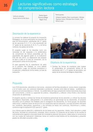 124
Edilberto Calderón Deza (coordinador), Felícitas
Figueroa Loaiza, Policarpo Suni Condori, José
Gonza Luque.
Participantes:
Lecturas significativas como estrategia
de comprensión lectora
Objetivos de la experiencia
•	 Cambiar las formas de enseñanza para superar
la problemática de comprensión lectora de los
estudiantes del 2.º y 3.º grados de secundaria, con
apoyo de los recursos tecnológicos disponibles.
35
Institución educativa
Nuestra Señora de Alta Gracia
Distrito Ayaviri
Provincia Melgar
Región Puno
Descripción de la experiencia
Lo primero fue elaborar el proyecto de Innovación
Pedagógica, en el que participaron los docentes del
área de Comunicación, estudiantes del 2.º grado
de las secciones D, E, F, H, y los estudiantes del
3.º grado de las secciones A, B, E, F y, de forma
indirecta, los padres de familia.
El proyecto surgió en los docentes como una
necesidad de dar respuesta a la problemática
de comprensión de lectura presentada por los
estudiantes del segundo grado en la Evaluación
ECE del año 2015. La elaboración del proyecto
se llevó a cabo en el aula de innovación, con la
participación activa de los docentes.
El paso siguiente fue la capacitación de estos
en el software Hot Potatoes, en cinco talleres
demostrativos. Luego, los docentes procedieron a
la selección y elaboración de los textos y al test de
evaluación.
Propuesta
Los 1534 estudiantes, atendidos en dos turnos, provienen de familias ubicadas en zonas urbano-marginales
y en el medio rural, con carencias materiales y problemas sociales como falta de trabajo, analfabetismo,
ausencia de servicios básicos e internet. Su problemática de baja comprensión lectora trasciende otras áreas
del conocimiento, y limita su capacidad de análisis, interpretación y reflexión crítica frente a las diversas
situaciones de aprendizaje.
El proyecto apunta a cambiar las formas de enseñanza-aprendizaje de los docentes y a utilizar los recursos
tecnológicos disponibles, adecuándolos a la problemática de aprendizaje de los estudiantes. El proyecto
educativo usa el software Hot Potatoes para la navegación los estudiantes. En forma grupal, los docentes
seleccionan y elaboran textos de lectura con sus respectivos test de evaluación. Los tipos de textos utilizados
son narrativos, descriptivos, expositivos, y los formatos de textos son continuos, discontinuos y mixtos,
conforme exige la evaluación ECE para el 2.° grado.
Los criterios para la selección y elaboración de los textos son los siguientes: interés, nivel educativo y edad
del lector, facilidad de comprensión, brevedad, léxico conocido. El contenido de los textos ha de resultar lo
suficientemente sugestivo como para atraer de inmediato la atención del alumno; deben estar en consonancia
con sus niveles de maduración intelectual, tomar en cuenta la edad lectora de los estudiantes y presentar
grados de dificultad accesible a ellos.
 