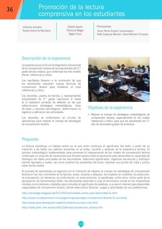 126
Jhony Pacho Amachi (coordinador),
Nelly Coaquira Mamani, David Mamani Enriquez.
Participantes:
Promoción de la lectura
comprensiva en los estudiantes
Objetivos de la experiencia
•	 Mejorar el manejo de estrategias metodológicas de
comprensión lectora, especialmente en los niveles
inferencial y crítico, para que los estudiantes de 5.º
año de secundaria gusten de la lectura.
36
Institución educativa
Nuestra Señora de Alta Gracia
Descripción de la experiencia
La experiencia se inició con el diagnóstico situacional
de la comprensión lectora de los estudiantes del 5.º
grado de secundaria, que contempló los tres niveles
literal, inferencial y crítico.
Los resultados llevaron a la conclusión de que
los estudiantes requieren nuevas técnicas de
comprensión lectora para fortalecer el nivel
inferencial y crítico.
Los docentes, padres de familia, y representantes
estudiantiles de 5.º grado (secciones A hasta
la J) realizaron jornadas de reflexión en las que
seleccionaron estrategias metodológicas, tipos
de texto y recursos tecnológicos, determinaron la
logística y definieron las actividades.
Los docentes, se conformaron en círculos de
aprendizaje para mejorar el manejo de estrategias
de comprensión lectora.
Propuesta
La lectura constituye un trabajo activo en el que actor construye el significado del texto, a partir de su
intención y de todos sus saberes actuantes en el antes, durante y después de la experiencia lectora. El
proceso metodológico implementado para promover el mejoramiento de los niveles de comprensión lectora
contempla un conjunto de situaciones que brindan oportunidad al estudiante para desarrollar la capacidad de
distinguir las ideas principales de las secundarias, relacionar significados, organizar secuencias y distinguir
hechos figurados y reales, así como analizar los propósitos del autor, expresar sus puntos de vista y juicios
sobre temas leídos.
El proceso de aprendizaje se organiza con la intención de mejorar el manejo de estrategias de comprensión
lectora en los tres momentos de la lectura: antes, durante y después. Se emplean el muestreo, la predicción,
la anticipación, la inferencia, la confirmación, la autocorrección, el parafraseo, entre otros. Como parte de la
apropiación de herramientas útiles, los estudiantes aprenden a usar el diccionario virtual en los dispositivos
móviles como celulares y tabletas para consultar el significado de palabras, y a usar el internet para desarrollar
capacidades de comprensión lectora, donde seleccionan lecturas, juegos y actividades de sus preferencias:
http://zeneidags.blogspot.pe/2012/02/actividades-online-para-desarrollar-la.html
http://www.mundoprimaria.com/juegos-lenguaje/juegos-comprension-lectora-3o-primaria/
http://www.aprenderespanol.org/lecturas/lecturas-ejercicios.html
http://roble.pntic.mec.es/arum0010/temas/comprension_lectora.htm
Distrito Ayaviri
Provincia Melgar
Región Puno
 