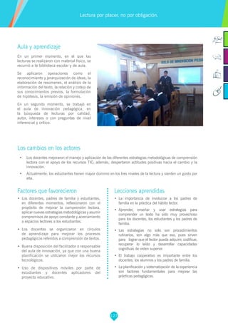 127
Factores que favorecieron
•	 Los docentes, padres de familia y estudiantes,
en diferentes momentos, reflexionaron con el
propósito de mejorar la comprensión lectora,
aplicar nuevas estrategias metodológicas y asumir
compromisos de apoyo constante y acercamiento
a espacios lectores a los estudiantes.
•	 Los docentes se organizaron en círculos
de aprendizaje para mejorar los procesos
pedagógicos referidos a comprensión de textos.
•	 Buena disposición del facilitador o responsable
del aula de innovación, ya que con una buena
planificación se utilizaron mejor los recursos
tecnológicos.
•	 Uso de dispositivos móviles por parte de
estudiantes y docentes aplicadores del
proyecto educativo.
Lecciones aprendidas
•	 La importancia de involucrar a los padres de
familia en la práctica del hábito lector.
•	 Aprender, enseñar y usar estrategias para
comprender un texto ha sido muy provechoso
para los docentes, los estudiantes y los padres de
familia.
•	 Las estrategias no solo son procedimientos
rutinarios, son algo más que eso, pues sirven
para lograr que el lector pueda adquirir, codificar,
recuperar lo leído y desarrollar capacidades
cognitivas de orden superior.
•	 El trabajo cooperativo es importante entre los
docentes, los alumnos y los padres de familia.
•	 La planificación y sistematización de la experiencia
son factores fundamentales para mejorar las
prácticas pedagógicas.
Aula y aprendizaje
En un primer momento, en el que las
lecturas se realizaron con material físico, se
recurrió a la biblioteca escolar y de aula.
Se aplicaron operaciones como el
reconocimiento y jerarquización de ideas, la
elaboración de resúmenes, el análisis de la
información del texto, la relación y cotejo de
sus conocimientos previos, la formulación
de hipótesis, la emisión de opiniones.
En un segundo momento, se trabajó en
el aula de innovación pedagógica, en
la búsqueda de lecturas por calidad,
autor, intereses o con preguntas de nivel
inferencial y crítico.
Los cambios en los actores
•	 Los docentes mejoraron el manejo y aplicación de las diferentes estrategias metodológicas de comprensión
lectora con el apoyo de los recursos TIC; además, despertaron actitudes positivas hacia el cambio y la
innovación.
•	 Actualmente, los estudiantes tienen mayor dominio en los tres niveles de la lectura y sienten un gusto por
ella.
Lectura por placer, no por obligación.
 