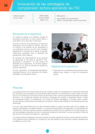 130
Jesusa Melgar Vilca (coordinadora),
Ruthle H´ormaycht Meza, Fredy Chinchay Vivas.
Participantes:
Innovación de las estrategias de
comprensión lectora aplicando las TIC
Objetivos de la experiencia
•	 Desarrollar en los estudiantes el pensamiento crítico
reflexivo para mejorar su nivel de comprensión
lectora.
38
Institución educativa
Francisco Irazola
Descripción de la experiencia
La institución atiende a la población escolar de
secundaria proveniente de zona urbana (60%) y
rural (40%), de la selva alta o Tupa-Rupa.
El primer momento de la experiencia se denominó
“Aliándonos con los padres de familia”; para ello
se convocó a las familias de los estudiantes a
una importante reunión, que dio como resultado
satisfactorio su compromiso de aliarse al proyecto
institucional socializado para el desarrollo del
pensamiento crítico reflexivo.
El momento de implementación de las sesiones
de aprendizaje en las aulas se denominó “Leo,
comprendo y transformo”. En este proceso de
desarrollo de la experiencia, las familias lograron
empatía con sus hijos al momento de realizar las
lecturas propuestas.
En aula, igualmente, los estudiantes desarrollaron
actividades lectura, con la aplicación de diversas
estrategias de comprensión lectora.
Propuesta
La propuesta parte del reconocimiento de que los distintos niveles de complejidad de la información generada
por una lectura son procesados por el pensamiento del estudiante y se transforman en conocimiento, el mismo
que a su vez contribuye a direccionar la toma de decisiones. Paso a paso los estudiantes desarrollan actividades
de lectura, con la aplicación posterior de técnicas y estrategias que apuntan a desarrollar diversos niveles
de comprensión lectora. La socialización, por medio de recursos tecnológicos y formatos audio visuales,
permite afianzar la información transmitida por los textos de lectura seleccionados en las distintas sesiones de
aprendizaje.
A su vez, abre oportunidad para que cada estudiante elabore su propio concepto acerca de las drogas, por
ejemplo, posibilitando una reflexión asertiva, y un proceso de aprendizaje más significativo. Los estudiantes van
mejorando su nivel de comprensión lectora, motivados por compartir lo que aprenden en las redes sociales, ya
que las estrategias propuestas permiten al estudiante socializar la información, a la vez que ejercen influencia
de cambio en su proceso de enseñanza – aprendizaje.
Los padres de familia integrados al proceso educativo se vuelven agentes de cambio y hacen parte de la solución
a los problemas que se presentan. En sinergia con sus hijos trabajan juntos para tener mejores resultados que
se reflejan en su día a día.
Distrito Satipo
Provincia Satipo
Región Junín
 