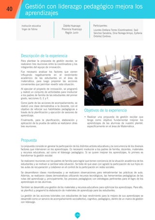 134
Lourdes Orellana Torres (Coordinadora), Saúl
Sánchez Sanabria, Dina Noriega Arroyo, Epifanía
Ordoñez Cordova.
Participantes:
Gestión con liderazgo pedagógico mejora los
aprendizajes
Objetivos de la experiencia
•	 Realizar una propuesta de gestión escolar que
tenga como objetivo fundamental mejorar los
aprendizajes de las alumnas de nuestro plantel,
específicamente en el área de Matemática.
40
Institución educativa
Virgen de Fátima
Descripción de la experiencia
Para plantear la propuesta de gestión escolar, se
realizaron tres reuniones entre la coordinadora y los
integrantes del equipo de innovación.
Fue necesario analizar los factores que vienen
influyendo negativamente en el rendimiento
académico de las estudiantes en el área de
matemática, para luego proponer las acciones
convenientes que permitan revertir esta situación.
Al ejecutar el proyecto de innovación, se programó
y realizó un conjunto de actividades para involucrar
a los padres de familia de las estudiantes del primer
grado, secciones D, E y F.
Como parte de las acciones de acompañamiento, se
realizó una clase demostrativa a la docente, con el
objetivo de reforzar sus habilidades pedagógicas a
través de la planificación y ejecución de sesiones de
aprendizaje.
Finalmente, para la planificación, elaboración y
aplicación de la prueba de salida se realizaron otras
tres reuniones.
Propuesta
La propuesta consiste en generar la participación de los distintos actores educativos y la concurrencia de los diversos
factores que intervienen en los aprendizajes. Es necesario involucrar a los padres de familia, docentes, materiales
y recursos educativos; así como el liderazgo pedagógico. Si se quiere mejorar los aprendizajes, lo primero es
transformar la gestión escolar.
Se realizaron reuniones con los padres de familia para lograr que tomen conciencia de la situación académica de los
estudiantes y se motiven a cambiar esta situación. Se trata de que vean con agrado la participación de sus hijos en
las aulas de recuperación y colaboren en el control de la participación en redes sociales.
Se desarrollaron clases monitoreadas y se realizaron observaciones para retroalimentar las prácticas de aula.
Además, se realizaron clases demostrativas utilizando recursos tecnológicos, las herramientas pedagógicas de las
rutas del aprendizaje y, principalmente, los procesos pedagógicos con estrategias pertinentes para el logro de los
aprendizajes en las alumnas.
También se desarrolló una gestión de los materiales y recursos educativos para optimizar los aprendizajes. Para ello,
se planificó y programó la elaboración de materiales de aprendizaje para las estudiantes.
La gestión de las acciones tutoriales con estudiantes de bajo rendimiento para la mejora de sus aprendizajes se
desarrolló como un servicio de acompañamiento socioafectivo, cognitivo, pedagógico, dentro de un marco de gestión
con liderazgo.
Distrito Huancayo
Provincia Huancayo
Región Junín
 